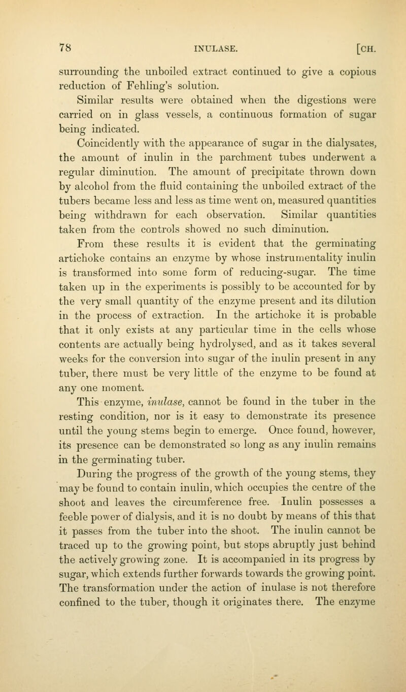 sun-ounding the unboiled extract continued to give a copious reduction of Fehling's solution. Similar results were obtained when the digestions were carried on in glass vessels, a continuous formation of sugar being indicated. Coincidently Avith the appearance of sugar in the dialysates, the amount of inulin in the parchment tubes underwent a regular diminution. The amount of precipitate thrown down by alcohol from the fluid containing the unboiled extract of the tubers became less and less as time went on, measured quantities being withdrawn for each observation. Similar quantities taken from the controls showed no such diminution. From these results it is evident that the germinating artichoke contains an enzyme by whose instrumentality inulin is transformed into some form of reducing-sugar. The time taken up in the experiments is possibl}' to be accounted for by the very small quantity of the enzyme present and its dilution in the process of extraction. In the artichoke it is probable that it only exists at any particular time in the cells whose contents are actually being hydrolysed, and as it takes several weeks for the conversion into sugar of the inulin present in any tuber, there must be very little of the enzyme to be found at any one moment. This enzyme, inulase, cannot be found in the tuber in the resting condition, nor is it easy to demonstrate its presence until the young stems begin to emerge. Once found, however, its presence can be demonstrated so long as any inulin remains in the germinating tuber. During the progress of the growth of the young stems, they may be found to contain inulin, which occupies the centre of the shoot and leaves the circumference free. Inulin possesses a feeble power of dialysis, and it is no doubt by means of this that it passes from the tuber into the shoot. The inulin cannot be traced up to the growing point, but stops abruptly just behind the actively growing zone. It is accompanied in its progress by sugar, which extends further forwards towards the growing point. The transformation under the action of inulase is not therefore confined to the tuber, though it originates there. The enzyme