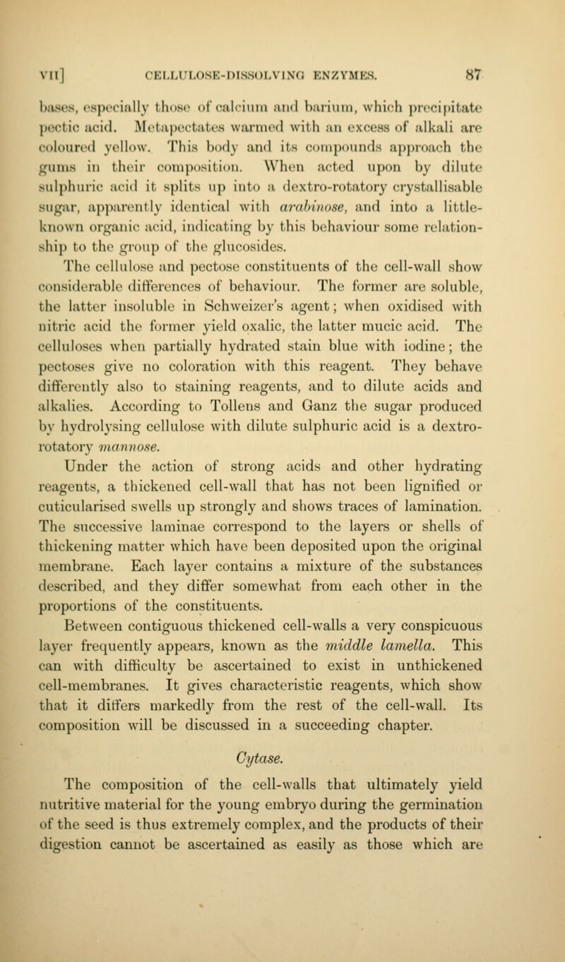 bases, especially thoso of'calcimii and barium, which precipitate pectic acid. Metapectates warmed with an oxcess of alkali are c't)lourc'(l yellow. This body and its c<»nipounds approach the gums in thrir composition. When acted upon by dilute sulphuric acid it splits up into a dextro-rotatory crystallisable sugar, apparently identical with arahinose, and into a little- kno\vn organic acid, indicating by this behaviour some relation- ship to the group of the glucosides. The cellulose and pectose constituents of the cell-wall show considerable differences of behaviour. The former are soluble, the latter insoluble in Schweizer's agent; when oxidised \vith nitric acid the former yield oxalic, the latter mucic acid. The celluloses when partially hydrated stain blue with iodine; the pectoses give no coloration with this reagent. They behave differently also to staining reagents, and to dilute acids and alkalies. According to Tollens and Ganz the sugar produced by hydrolysing cellulose with dilute sulphuric acid is a dextro- rotatory mannose. Under the action of strong acids and other hydrating reagents, a thickened cell-wall that has not been lignified or cuticularised swells up strongly and shows traces of lamination. The successive laminae correspond to the layers or shells of thickening matter which have been deposited upon the original membrane. Each laj'er contains a mixture of the substances described, and they differ somewhat from each other in the proportions of the constituents. Between contiguous thickened cell-walls a very conspicuous layer frequently appears, known as the middle lamella. This can with difficulty be ascertained to exist in unthickened cell-membranes. It gives characteristic reagents, which show that it differs markedly from the rest of the cell-wall. Its composition Avill be discussed in a succeeding chapter. Gytase. The composition of the cell-walls that ultimately yield nutritive material for the young embryo during the germination of the seed is thus extremely complex, and the products of their digestion cannot be ascertained as easily as those which are