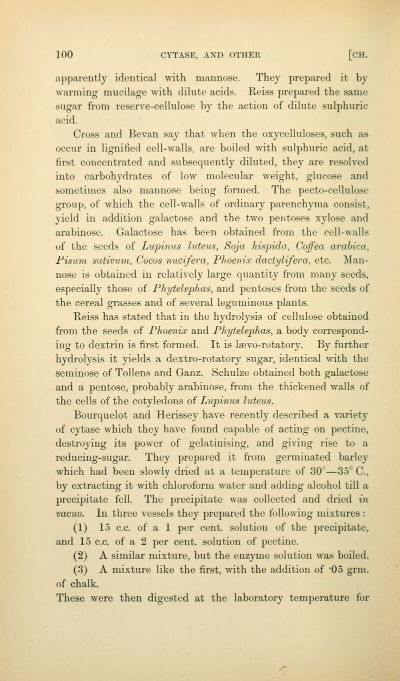 apparently identical with mannose. They prepared it by warming mucilage with dilute acids. Reiss prepared the same sugar from reserve-cellulose by the action of dilute sulphuric acid. Cross and Bevan say that when the oxycelluloses, such as occur in lignified cell-walls, are boiled with sulphuric acid, at first concentrated and subsequently diluted, they are resolved into carbohydrates of low molecular weight, glucose and sometimes also mannose being formed. The pecto-cellulose group, of which the cell-walls of ordinary parenchyma consist, yield in addition galactose and the two pentoses xylose and arabinose. Galactose has been obtained from the cell-walls of the seeds of Lupinus liiteus, Soja hispida, Coffea arabica, Pisuin sativum, Cocos nucifera. Phoenix dactylifera, etc. Man- nose is obtained in relatively large quantity from many seeds, especially those of Phytelephas, and pentoses from the seeds of the cereal grasses and of several leguminous plants. Reiss has stated that in the hydrolysis of cellulose obtained from the seeds of Phoenix and Phytelephas, a body correspond- ing to dextrin is first formed. It is Igevo-rutatory. By further hydrolysis it yields a dextro-rotatory sugar, identical with the seminose of Tollens and Ganz. Schulze obtained both galactose and a pentose, probably arabinose, from the thickened walls of the cells of the cotyledons of Lupinus luteus. Bourquelot and Herissey have recently described a variety of cytase which they have found capable of acting on pectine, destroying its power of gelatinising, and giving rise to a reducing-sugar. They prepared it from germinated barley which had been slowly dried at a temperature of 30''—35° C, by extracting it with chloroform water and adding alcohol till a precipitate fell. The precipitate was collected and dried in vacuo. In three vessels they prepared the following mixtures : (1) 15 c.c. of a 1 per cent, solution of the precipitate, and 15 c.c. of a 2 per cent, solution of pectine. (2) A similar mixture, but the enzyme solution was boiled. (3) A mixture like the first, with the addition of '05 grm. of chalk. These were then digested at the laboratory temperature for