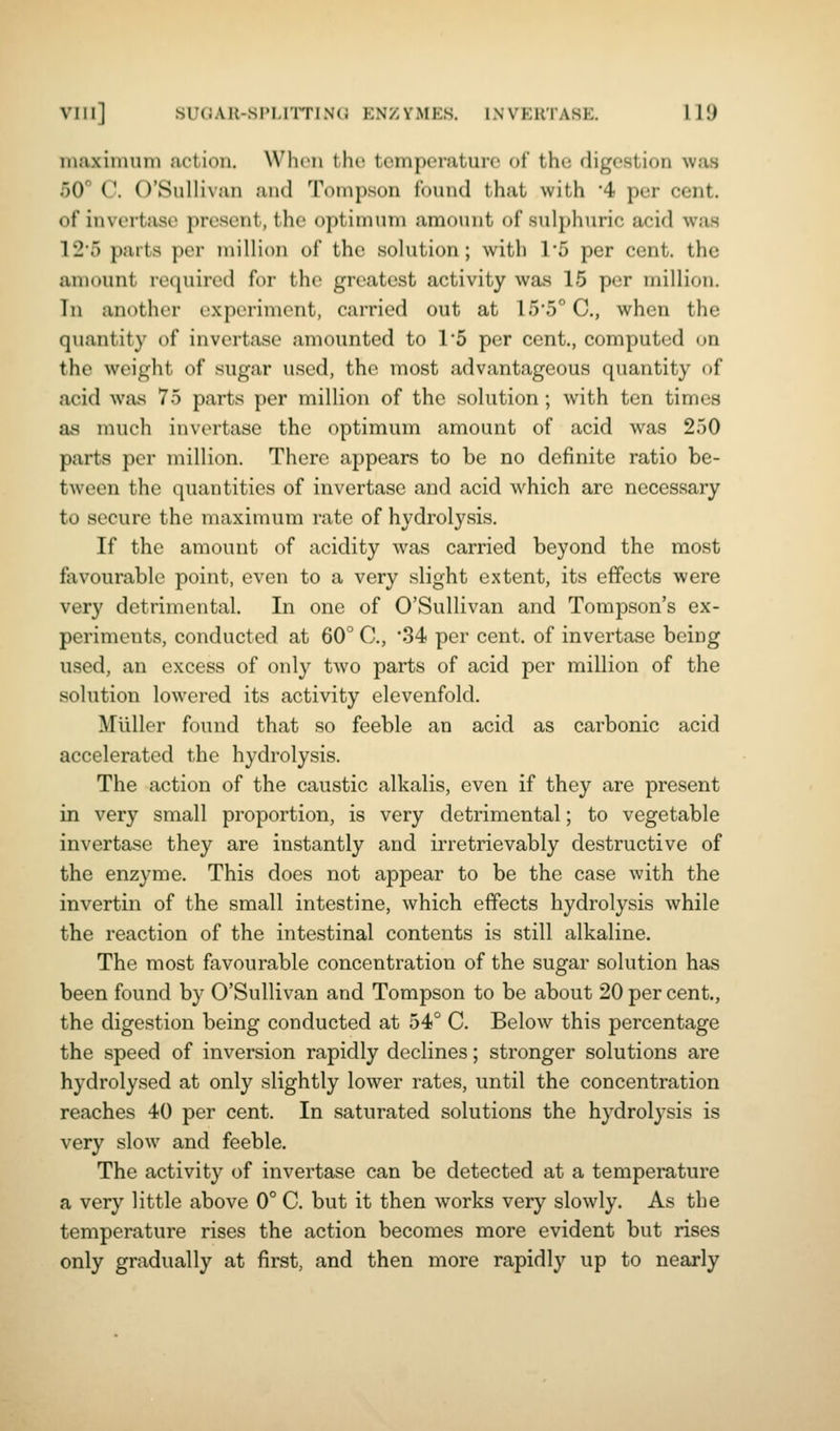 viii] suoAu-si'i,rrriN(i enzymes, lnveiitase. Ill) maximum action. When tho temperature of the digestion was 50° C. O'Sullivaii ;iii(l Tompson found that with 4 per cent, of invortase present, the optimum amount of sulphuric acid was 125 parts per million of the solution; with 15 per cent, the amount required for the greatest activity was 15 per million. In another experiment, carried out at 15*5° C, when the quantity of invertase amounted to 1'5 per cent., computed on the weight of sugar used, the most advantageous quantity of acid was 75 parts per million of the solution; with ten times as much invertase the optimum amount of acid was 250 parts per million. There appears to be no definite ratio be- tween the quantities of invertase and acid which are necessary to secure the maximum rate of hydrolysis. If the amount of acidity was carried beyond the most favourable point, even to a very slight extent, its effects were very detrimental. In one of O'Sullivan and Tompson's ex- periments, conducted at 60° C, *34 per cent, of invertase being used, an excess of only two parts of acid per million of the solution lowered its activity elevenfold. Muller found that so feeble an acid as carbonic acid accelerated the hydrolysis. The action of the caustic alkalis, even if they are present in very small proportion, is very detrimental; to vegetable invertase they are instantly and irretrievably destructive of the enzyme. This does not appear to be the case with the invertin of the small intestine, which effects hydrolysis while the reaction of the intestinal contents is still alkaline. The most favourable concentration of the sugar solution has been found by O'Sullivan and Tompson to be about 20 per cent,, the digestion being conducted at 54° C. Below this percentage the speed of inversion rapidly declines; stronger solutions are hydrolysed at only slightly lower rates, until the concentration reaches 40 per cent. In saturated solutions the hydrolysis is very slow and feeble. The activity of invertase can be detected at a temperature a very little above 0° C. but it then works very slowly. As the temperature rises the action becomes more evident but rises only gradually at first, and then more rapidly up to nearly