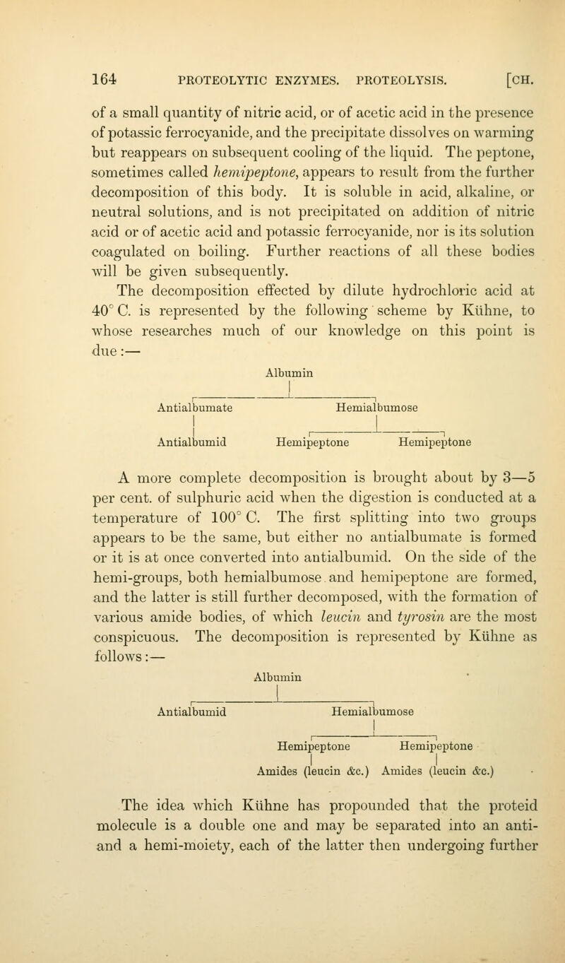 of a small quantity of nitric acid, or of acetic acid in the presence of potassic ferrocyanide, and the precipitate dissolves on warming but reappears on subsequent cooling of the liquid. The peptone, sometimes called hemipeptone, appears to result from the further decomposition of this body. It is soluble in acid, alkaline, or neutral solutions, and is not precipitated on addition of nitric acid or of acetic acid and potassic ferrocyanide, nor is its solution coagulated on boiling. Further reactions of all these bodies will be given subsequently. The decomposition effected by dilute hydrochloric acid at 40° C. is represented by the following scheme by Klihne, to whose researches much of our knowledge on this point is due:— Albumin Antialbumate Hemialbumose ! i Antialbumid Hemipeptone Hemipeptone A more complete decomposition is brought about by 3—5 per cent, of sulphuric acid when the digestion is conducted at a temperature of 100° C. The first splitting into two groups appears to be the same, but either no antialbumate is formed or it is at once converted into antialbumid. On the side of the hemi-groups, both hemialbumose and hemipeptone are formed, and the latter is still further decomposed, with the formation of various amide bodies, of which leucin and tyrosin are the most conspicuous. The decomposition is represented by Kuhne as follows:— Albumin Antialbumid Hemialbumose Hemipeptone Hemipeptone I I Amides (leucin &c.) Amides (leucin &c.) The idea which Klihne has propounded that the proteid molecule is a double one and may be separated into an anti- and a hemi-moiety, each of the latter then undergoing further