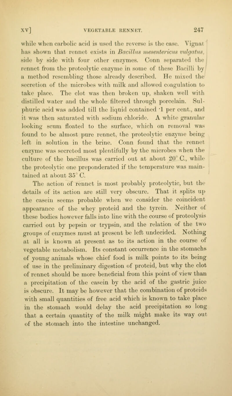 wliilt when carholic iicid is \is((l tlu' revcrsu is the case. Vigimt has shown that rennet exists in Bacillus mesentericus vulgatus, side by sidi' with four other enzymes. Conn .separated the | rennet from the ])roteolytie enzyme in some of these Hacilli by' a method roseinblini,^ those ah-eady described. He mixed the secretion of thi^ microlx's with milk and allowed coaj^Mdation to take place. The clot was then broken up, shaken well with distilled water and the whole filtered through porcelain. Sul- phuric acid was added till the liquid contained l per cent., and it was then saturated with sodium chloride. A white granular looking scum floated to the surface, which on removal was found to be almost pure rennet, the proteolytic enzyme being left in solution in the brine. Conn found that the rennet enzyme w^as .secreted most plentifully by the microbes when the culture of the bacillus was carried out at about 2(r C, while the proteolytic one preponderated if the temperature was main- tained at about 35° C. The action of rennet is most probably proteolytic, but the details of its action are still very obscure. That it splits uj) the casein seems probable when we consider the coincident appearance of the whey proteid and the tyrein. Neither of these bodies however falls into line with the course of proteolysis carried out by pepsin or trypsin, and the relation of the two groups of enzymes must at present be left undecided. Nothing at all is known at present as to its action in the course of vegetable metabolism. Its constant occurrence in the stomachs of young animals whose chief food is milk points to its being of use in the preliminary digestion of proteid, but why the clot of rennet should be more beneficial from this point of view than a precipitation of the casein by the acid of the gastric juice is obscure. It may be however that the combination of proteids with small quantities of free acid which is known to take place in the stomach would delay the acid precipitation so long that a certain quantity of the milk might make its way out of the stomach into the intestine unchanged.
