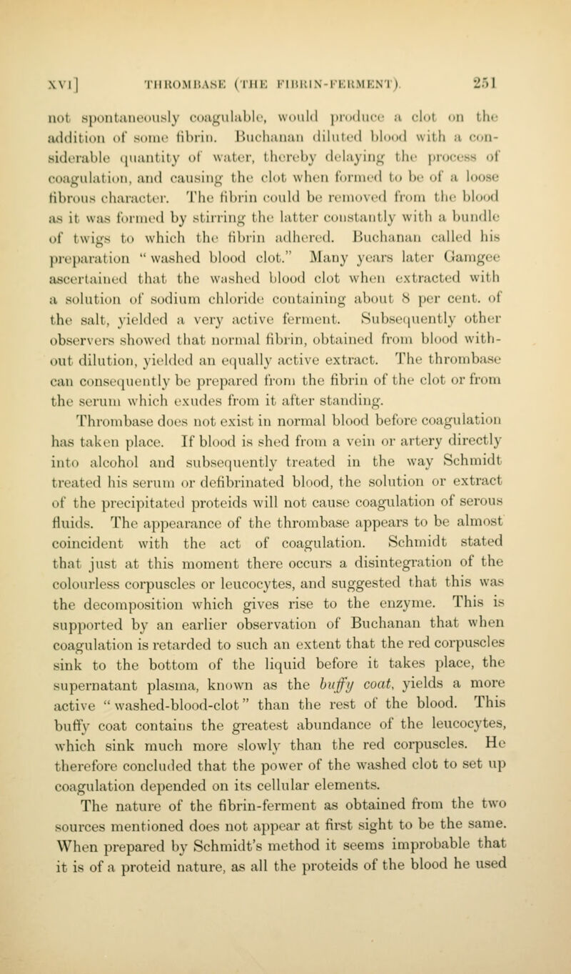 not s{)ontjine(msly cojigulublc, would produce a clot on the addition of sonu' tibrin. Bucliaiuui diluted blood with a con- siderable (|uantity ot water, thereby delaying the ])ro(;ess of coagulation, and causing the elot wlu'U formed to be of a loose fibrous eharat;ti'r. The tibrin could be removed from the blo(jd as it was formed by stirring the latter constantly with a bundle of twigs to whii-h the tibrin adhered. Buchanan called his preparation  washed bh)od clot. Many years later Gamgee ascertained that the washed blood clot when extracted with a solution of sodium chloride containing about 8 per cent, of the salt, 3'ielded a very active ferment. Subsequently other observers showed that normal fibrin, obtained from blood with- out dilution, yielded an ecjually active extract. The thrombase can conse(juently bi' })reparcd from the fibrin of the clot or from the serum which exudes from it after standing. Thrombase does not exist in normal blood before coagulation has taken place. If blood is shed from a vein or artery directly into alcohol and subsequently treated in the way Schmidt treated his serum or defibrinated blood, the solution or extract of the precipitated proteids will not cause coagulation of serous fluids. The appearance of the thrombase appears to be almost coincident with the act of coagulation. Schmidt stated that just at this moment there occurs a disintegration of the colourless corpuscles or leucocytes, and suggested that this was the decomposition which gives rise to the enzyme. This is supported by an earlier observation of Buchanan that when coagulation is retarded to such an extent that the red corpuscles sink to the bottom of the liquid before it takes place, the supernatant plasma, known as the buffy coat, yields a more active  washed-blood-clot than the rest of the blood. This buffy coat contains the greatest abundance of the leucocytes, which sink much more slowly than the red corpuscles. He therefore concluded that the power of the washed clot to set up coagulation depended on its cellular elements. The nature of the fibrin-ferment as obtained from the two sources mentioned does not appear at first sight to be the same. When prepared by Schmidt's method it seems improbable that it is of a proteid nature, as all the proteids of the blood he used