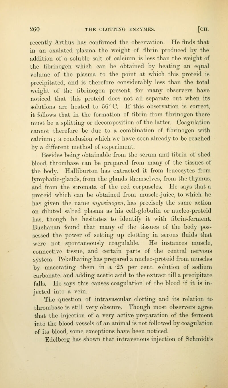 recently Arthiis has confirmed the observation. He finds that in an oxalated plasma the weight of fibrin produced by the addition of a sohible salt of calcium is less than the weight of the fibrinogen which can be obtained by heating an equal volume of the plasma to the point at which this proteid is precipitated, and is therefore considerably less than the total weight of the fibrinogen present, for many observers have noticed that this proteid does not all separate out when its solutions are heated to 56° C. If this observation is correct, it follows that in the formation of fibrin from fibrinogen there must be a splitting or decomposition of the latter. Coagulation cannot therefore be due to a combination of fibrinogen with calcium ; a conclusion which we have seen already to be reached by a different method of experiment. Besides being obtainable from the serum and fibrin of shed blood, thrombase can be prepared from many of the tissues of the body. Halliburton has extracted it from leucocytes from lymphatic-glands, fi'om the glands themselves, from the thymus, and from the stromata of the red corpuscles. He says that a proteid which can be obtained from muscle-juice, to which he has given the name myosinogen, has precisely the same action on diluted salted plasma as his cell-globulin or nucleo-proteid has, though he hesitates to identify it with fibrin-ferment. Buchanan found that many of the tissues of the body pos- sessed the power of setting up clotting in serous fluids that were not spontaneously coagulable. He instances muscle, connective tissue, and certain parts of the central nervous system. Pekelharing has prepared a nucleo-proteid from muscles by macerating them in a '25 per cent, solution of sodium carbonate, and adding acetic acid to the extract till a precipitate falls. He says this causes coagulation of the blood if it is in- jected into a vein. The question of intravascular clotting and its relation to thrombase is still very obscure. Though most observers agree that the injection of a very active preparation of the ferment into the blood-vessels of an animal is not followed by coagulation of its blood, some exceptions have been noticed. Edelberg has shown that intravenous injection of Schmidt's