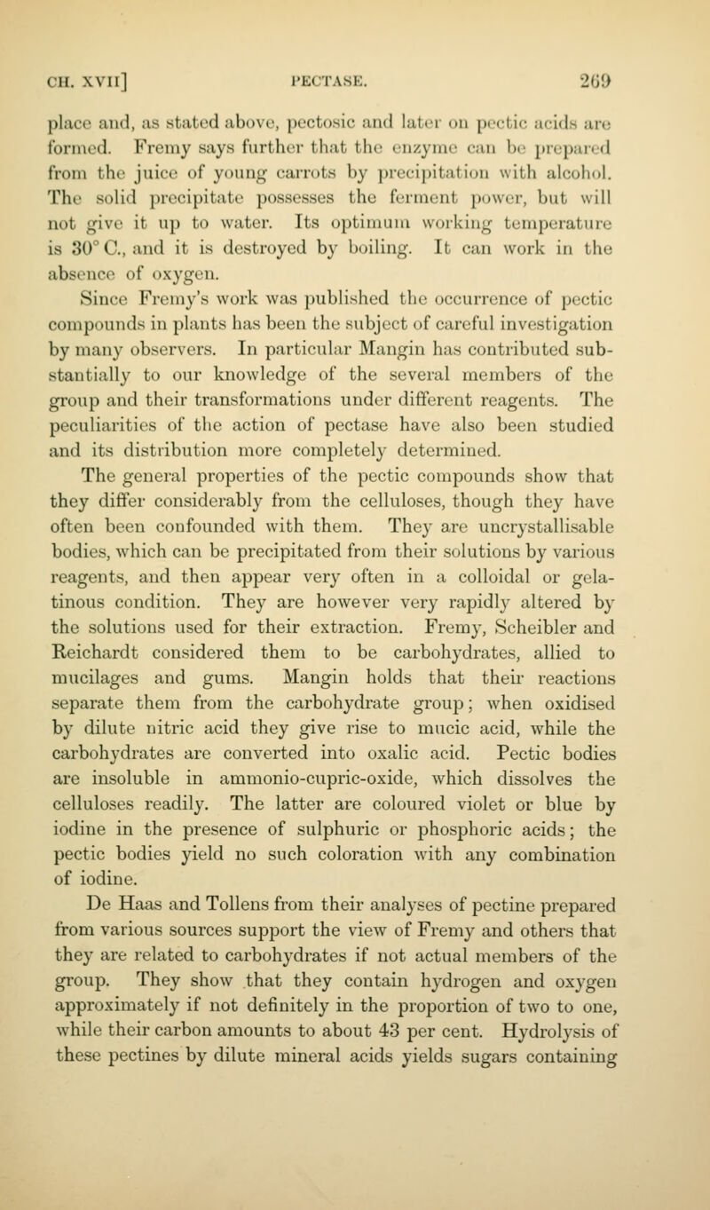 CH. XVIl] PECTASE. 2G0 place and, as stated above, pectosic and later on pectic acids are formed. Fremy says further that the enzyme can be prepiuvd from the juice of young carrots by precipitation with alcohol. The solid precipitate possesses the feruient power, but will not give it up to water. Its optimum working temperature is 30° C, and it is destroyed by boiling. It can work in the absence of oxygen. Since Fremy's work was published the occurrence of pectic compounds in plants has been the subject of careful investigation by many observers. In particular Mangin has contributed sub- stantially to our knowledge of the several members of the group and their transformations under different reagents. The peculiarities of the action of pectase have also been studied and its distribution more completely determined. The general properties of the pectic compounds show that they differ considerably from the celluloses, though they have often been confounded with them. They are uncrystallisable bodies, which can be precipitated from their solutions by various reagents, and then appear very often in a colloidal or gela- tinous condition. They are however very rapidly altered by the solutions used for their extraction. Fremy, Scheibler and Reichardt considered them to be carbohydrates, allied to mucilages and gums. Mangin holds that theii' reactions separate them from the carbohydrate group; when oxidised by dilute nitric acid they give rise to mucic acid, while the carbohydrates are converted into oxalic acid. Pectic bodies are insoluble in ammonio-cupric-oxide, which dissolves the celluloses readily. The latter are coloured violet or blue by iodine in the presence of sulphuric or phosphoric acids; the pectic bodies yield no such coloration with any combination of iodine. De Haas and Tollens from their analyses of pectine prepared from various sources support the view of Fremy and others that they are related to carbohydrates if not actual members of the group. They show that they contain hydrogen and oxygen approximately if not definitely in the proportion of two to one, while their carbon amounts to about 43 per cent. Hydrolysis of these pectines by dilute mineral acids yields sugars containing
