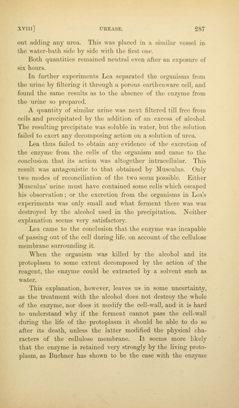 out adding any urea. This was placed in a similar vessel in the water-bath side by side with the first one. Both quantities remained neutral even after an exposure of six hours. In further experiments Lea separated the organisms from the urine by filtering it through a porous earthenware cell, and found the same results as to the absence of the enzyme from the urine so prepared. A quantity of similar urine was next filtered till free from cells and precipitated by the addition of an excess of alcohol. The resulting precipitate was soluble in water, but the solution failed to exert any decomposing action on a solution of urea. Lea thus failed to obtain any evidence of the excretion of the enzyme from the cells of the organism and came to the conclusion that its action Avas altogether intracellular. This result was antagonistic to that obtained by Musculus. Only two modes of reconciliation of the two seem possible. Either MusciUus' urine must have contained some cells which escaped his observation; or the excretion from the organisms in Lea's experiments was only small and what ferment there was was destroyed by the alcohol used in the precipitation. Neither explanation seems very satisfactory. Lea came to the conclusion that the enzyme was incapable of passing out of the cell during life, on account of the cellulose membrane surrounding it. When the organism was killed by the alcohol and its protoplasm to some extent decomposed by the action of the reagent, the enzyme could be extracted by a solvent such as water. This explanation, however, leaves us in some uncertainty, as the treatment with the alcohol does not destroy the whole of the enzyme, nor does it modify the cell-Avall, and it is hard to understand why if the ferment cannot pass the cell-wall during the life of the protoplasm it should be able to do so after its death, unless the latter modified the physical cha- racters of the cellulose membrane. It .seems more likely that the enzyme is retained very strongly by the living proto- plasm, as Buchner has shown to be the case with the enzyme