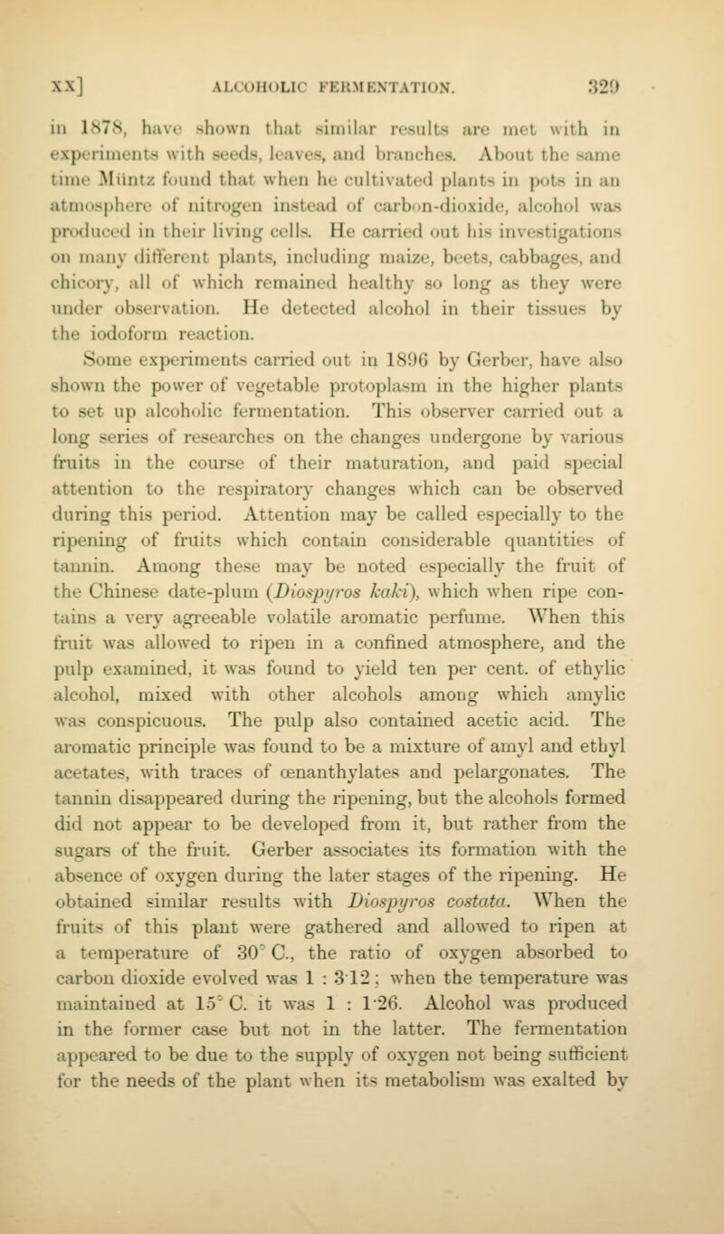 in 1878, have shown that similar results are met with in experiments with seeds, leaves, and branches. About the same time Miintz fuund that when he cultivated plants in pots in an atmosphere of nitrogen instead of carbnn-dioxide, alcohol was produced in their living cells. He carried out his investigations on many dift'erent plants, including maize, beets, cabbages, and chicory, all of which remained healthy so long as they were under observation. He detected alcohol in their tissues by the iodoform reaction. Some experiments carried out in 1896 by Gerber, have also shown the power of vegetable protoplasm in the higher plants to set up alcoholic fermentation. This observer carried out a long series of researches on the changes undergone by various fruits in the course of their maturation, and paid special attention to the respiratory changes which can be observed during this period. Attention may be called especially to the ripening of fruits which contain considerable quantities of tannin. Among these may be noted especially the fruit of the Chinese date-plum {Diospyros kaki), which when ripe con- tains a very agreeable volatile aromatic perfume. When this fruit was allowed to ripen in a confined atmosphere, and the pulp examined, it was found to yield ten per cent, of ethylic alcohol, mixed with other alcohols among which amylic was conspicuous. The pulp also contained acetic acid. The aromatic principle was found to be a mixture of amyl and ethyl acetates, with traces of cenanthylates and pelargonates. The tannin disappeared during the ripening, but the alcohols formed did not appear to be developed from it, but rather from the sugars of the fruit. Gerber associates its formation with the absence of oxygen during the later stages of the ripening. He obtained similar results with Diospyros costata. When the fruits of this plant were gathered and allowed to ripen at a temperature of 30' C., the ratio of oxygen absorbed to carbon dioxide evolved was 1 : 3 12 ; when the temperature was maintained at 15^ C. it was 1 : 126. Alcohol was produced in the former case but not in the latter. The fennentation appeared to be due to the supply of oxygen not being sufficient for the needs of the plant when its metabolism was exalted by