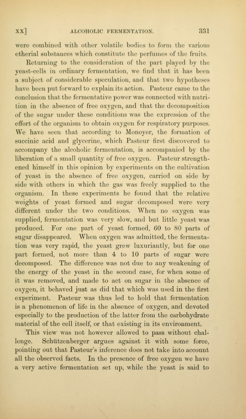 were combined with other volatile hodies to f'onii tin' vai-ious ctherial substances which constitute the perfumes of the fruits. Returning to the consideration of the part played by the yeast-cells in ordinary fermentation, we find that it has been a subject of considerable speculation, and that two hypotheses havH> been put forward to explain its action. Pasteur came to the cc)nclusion that the fermentative power was connected with nutri- tion in till' absence of free oxygen, and that the decomposition of the sugai' under these conditions was the expression of the effort of the organism to obtain oxygen for respiratory purposes. We have seen that according to Monoyer, the formation of succinic acid and glycerine, which Pasteur first discovered to accompany the alcoholic fermentation, is accompanied by the liberation of a small quantity of free oxygen. Pasteur strength- ened himself in this opinion by experiments on the cultivation of yeast in the absence of free oxygen, carried on side by side with others in which the gas was freely supplied to the organism. In these experiments he found that the relative weights of yeast formed and sugar decomposed were very different under the two conditions. When no oxygen was supplied, fermentation was very slow, and but little yeast was produced. For one part of yeast formed, 60 to 80 parts of sugar disappeared. When oxygen was admitted, the fermenta- tion was very rapid, the yeast grew luxuriantly, but for one part formed, not more than 4 to 10 parts of sugar were decomposed. The difference was not due to any weakening of the energy of the yeast in the second case, for when some of it was removed, and made to act on sugar in the absence of oxygen, it behaved just as did that which was used in the first experiment. Pasteur was thus led to hold that fermentation is a phenomenon of life in the absence of oxygen, and devoted especially to the production of the latter from the carbohydrate material of the cell itself, or that existing in its environment. This view was not however allowed to pass without chal- lenge. Schiitzenberger argues against it with some force, pointing out that Pasteur's inference does not take into account all the observed facts. In the presence of free oxygen we have a very active fermentation set up, while the yeast is said to