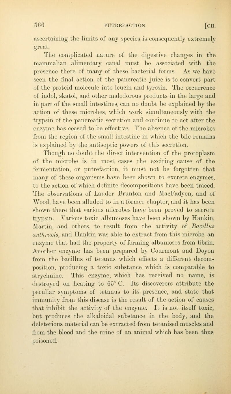 tiscertaining the limits of any species is consequently extremely great. The complicated nature of the digestive changes in the mammalian alimentary canal must be associated with the presence there of many of these bacterial forms. As we have seen the final action of the pancreatic juice is to convert part of the proteid molecule into leucin and tyrosin. The occurrence of indol, skatol, and other malodorous products in the large and in part of the small intestines, can no doubt be explained by the action of these microbes, which work simultaneously with the trypsin of the pancreatic secretion and continue to act after the enzyme has ceased to be effective. The absence of the microbes from the region of the small intestine in which the bile remains is explained by the antiseptic powers of this secretion. Though no doubt the direct intervention of the protoplasm of the microbe is in most cases the exciting cause of the fermentation, or putrefaction, it must not be forgotten that many of these organisms have been shown to excrete enzymes, to the action of which definite decompositions have been traced. The observations of Lauder Brunton and MacFadyen, and of Wood, have been alluded to in a former chapter, and it has been shown there that various microbes have been proved to secrete trypsin. Various toxic albumoses have been shown by Hankin, Martin, and others, to result from the activity of Bacillus anthracis, and Hankin was able to extract from this microbe an enzyme that had the property of forming albumoses from fibrin. Another enzyme has been prepared by Courmont and Doyon from the bacillus of tetanus which effects a different decom- position, producing a toxic substance which is comparable to strychnine. This enzyme, which has received no name, is destroyed on heating to 65° C. Its discoverers attribute the peculiar symptoms of tetanus to its presence, and state that immunity from this disease is the result of the action of causes that inhibit the activity of the enzyme. It is not itself toxic, but produces the alkaloidal substance in the body, and the deleterious material can be extracted from tetanised muscles and from the blood and the urine of an animal which has been thus poisoned.