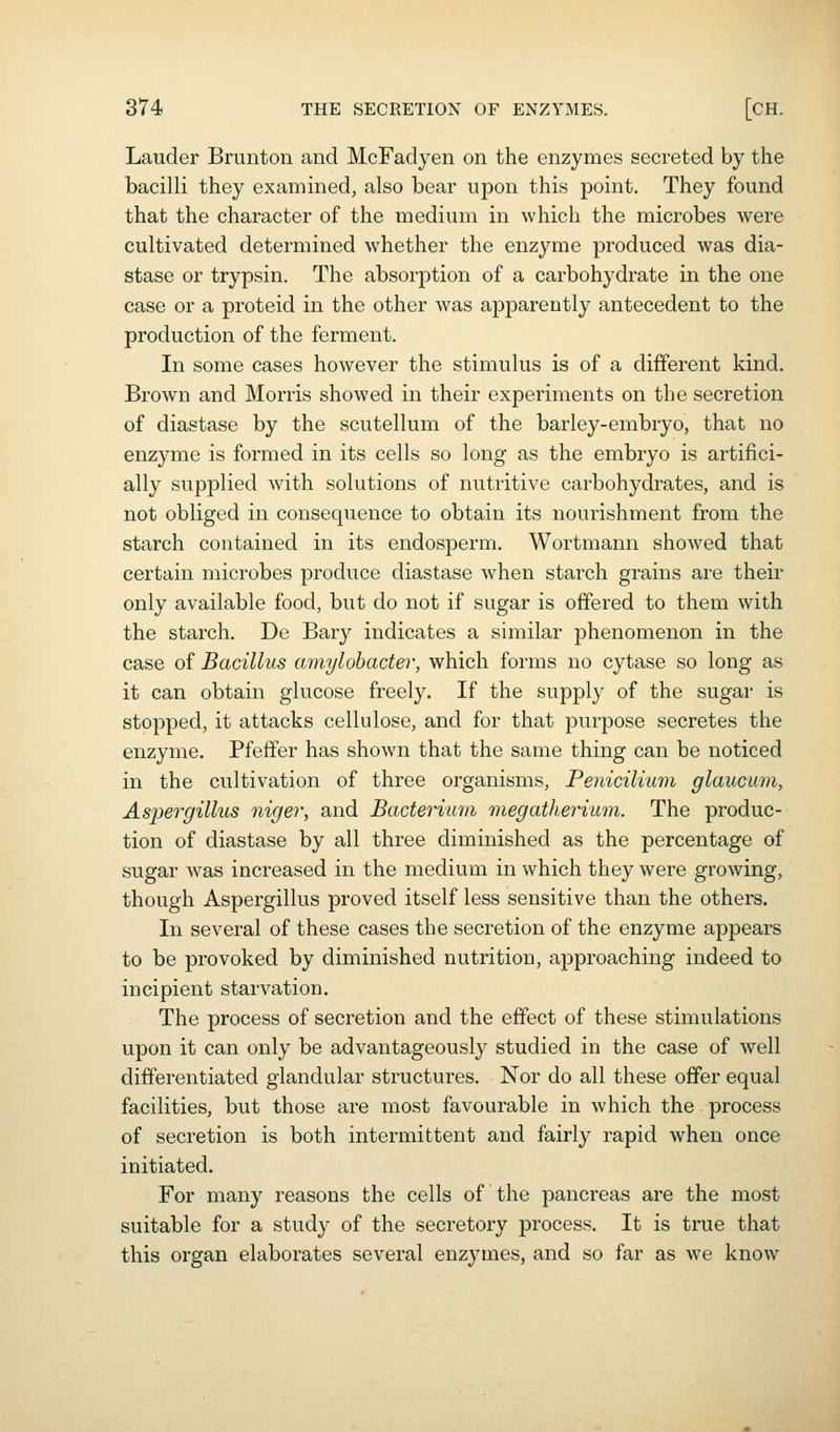 Lauder Brunton and McFadyen on the enzymes secreted by the bacilli they examined, also bear upon this point. They found that the character of the medium in which the microbes were cultivated determined whether the enzyme produced was dia- stase or trypsin. The absorption of a carbohydrate in the one case or a proteid in the other was apparently antecedent to the production of the ferment. In some cases however the stimulus is of a different kind. Brown and Morris showed in their experiments on the secretion of diastase by the scutellum of the barley-embryo, that no enzyme is formed in its cells so long as the embryo is artifici- ally supplied with solutions of nutritive carbohydrates, and is not obliged in consequence to obtain its nourishment from the starch contained in its endosperm. Wortmann showed that certain microbes produce diastase when starch grains are their only available food, but do not if sugar is offered to them with the starch. De Bary indicates a similar phenomenon in the case of Bacillus amylobacter, which forms no cytase so long as it can obtain glucose freely. If the supply of the sugar is stopped, it attacks cellulose, and for that purpose secretes the enzyme. Pfeffer has shown that the same thing can be noticed in the cultivation of three organisms, Penicilimn glaucum, Aspergillus niger, and Bacterium megatherium. The produc- tion of diastase by all three diminished as the percentage of sugar was increased in the medium in which they were growing, though Aspergillus proved itself less sensitive than the others. In several of these cases the secretion of the enzyme appears to be provoked by diminished nutrition, approaching indeed to incipient starvation. The process of secretion and the effect of these stimulations upon it can only be advantageously studied in the case of well differentiated glandular structures. Nor do all these offer equal facilities, but those are most favourable in which the process of secretion is both intermittent and fairly rapid when once initiated. For many reasons the cells of the pancreas are the most suitable for a study of the secretory process. It is true that this organ elaborates several enzymes, and so far as we know