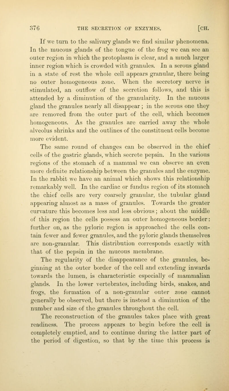 If we turn to the salivary glands we find similar phenomena. In the mucous glands of the tongue of the frog we can see an outer region in which the protoplasm is clear, and a much larger inner region which is crowded with granules. In a serous gland in a state of rest the whole cell appears granular, there being no outer homogeneous zone. When the secretory nerve is stimulated, an outflow of the secretion follows, and this is attended by a diminution of the granularity. In the mucous gland the granules nearly all disappear; in the serous one they are removed from the outer part of the cell, which becomes homogeneous. As the granules are carried away the whole alveolus shrinks and the outlines of the constituent cells become more evident. The same round of changes can be observed in the chief cells of the gastric glands, which secrete pepsin. In the various regions of the stomach of a mammal we can observe an even more definite relationship between the granules and the enzyme. In the rabbit we have an animal which shows this relationship remarkably well. In the cardiac or fundus i-egion of its stomach the chief cells are very coarsely granular, the tubular gland appearing almost as a mass of granules. Towards the greater curvature this becomes less and less obvious; about the middle of this region the cells possess an outer homogeneous border: further on, as the pyloric region is approached the cells con- tain fewer and fewer granules, and the pyloric glands themselves are non-granular. This distribution corresponds exactly with that of the pepsin in the mucous membrane. The regularity of the disappearance of the granules, be- ginning at the outer border of the cell and extending inwards towards the lumen, is characteristic especially of mammalian glands. In the lower vertebrates, including birds, snakes, and frogs, the formation of a non-granular outer zone cannot generally be observed, but there is instead a diminution of the number and size of the granules throughout the cell. The reconstruction of the granules takes place with great readiness. The process appears to begin before the cell is completely emptied, and to continue during the latter part of the period of digestion, so that by the time this process is