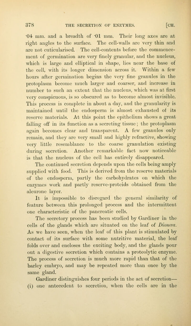 04 mill, and a breadth of 01 mm. Their long axes are at right angles to the surface. The cell-walls are very thin and are not cuticularised. The cell-contents before the commence- ment of germination are very finely granular, and the nucleus, which is large and elliptical in shape, lies near the base of the cell, with its longer dimension across it. Within a few hours after germination begins the very fine granules in the protoplasm become much larger and coarser, and increase in number to such an extent that the nucleus, which was at first very conspicuous, is so obscured as to become almost invisible. This process is complete in about a day, and the granularity is maintained until the endosperm is almost exhausted of its reserve materials. At this point the epithelium shows a great falling off in its function as a secreting tissue; the protoplasm again becomes clear and transparent. A few granules only remain, and they are very small and highly refractive, showing- very little resemblance to the coarse granulation existing during secretion. Another remarkable fact now noticeable is that the nucleus of the cell has entirely disappeared. The continued secretion depends upon the cells being amply supplied with food. This is derived from the reserve materials of the endosperm, partly the carbohydrates on which the enzymes work and partly reserve-proteids obtained from the aleurone layer. It is impossible to disregard the general similarity of feature between this prolonged process and the intermittent one characteristic of the pancreatic cells. The secretory process has been studied by Gardiner in the cells of the glands which are situated on the leaf of Bioncea. As we have seen, when the leaf of this plant is stimulated by contact of its surface with some nutritive material, the leaf folds over and encloses the exciting body, and the glands pour out a digestive secretion which contains a proteolytic enzyme. The process of secretion is much more rapid than that of the barley embryo, and may be repeated more than once by the same gland. Gardiner distinguishes four periods in the act of secretion— (i) one antecedent to secretion, when the cells are in the