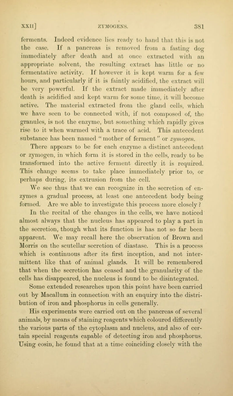 ferments. Indeed evidence lies ready t.. Ii.iiid that this is not the case. If a pancreas is removed tVum a fasting dog immediately after death and al onct- extracted with an appropriate solvent, the resulting extract has little or no fermentative activity. If however it is kept warm for a few hours, and particularly if it is faintly acidified, the extract will be very powerful. If the extract made immediately after death is acidified and kept warm for some time, it will become active. The material extracted from the gland cells, which we have seen to be connected with, if not composed of, the granules, is not the enzyme, but something which rapidly gives rise to it when warmed with a trace of acid. This antecedent substance has been named  mother of ferment or zyinorjen. There appears to be for each enzyme a distinct antecedent or zymogen, in which form it is stored in the cells, ready to be transformed into the active ferment directly it is required. This change seems to take place immediately prior to, or perhaps during, its extrusion from the cell. We see thus that we can recognize in the secretion of en- zymes a gradual process, at least one antecedent body being formed. Are we able to investigate this process more closely ? In the recital of the changes in the cells, we have noticed almost always that the nucleus has appeared to play a part in the secretion, though what its function is has not so far been apparent. We may recall here the observation of Brown and Morris on the scutellar secretion of diastase. This is a process which is continuous after its first inception, and not inter- mittent like that of animal glands. It will be remembered that w^hen the secretion has ceased and the granularity of the cells has disappeared, the nucleus is found to be disintegrated. Some extended researches upon this point have been carried out by Macallum in connection -with an enquiry into the distri- bution of iron and phosphorus in cells generally. His experiments were carried out on the pancreas of several animals, by means of staining reagents w^hich coloured differently the various parts of the cytoplasm and nucleus, and also of cer- tain special reagents capable of detecting iron and phosphorus. Using eosin, he found that at a time coinciding closely with the