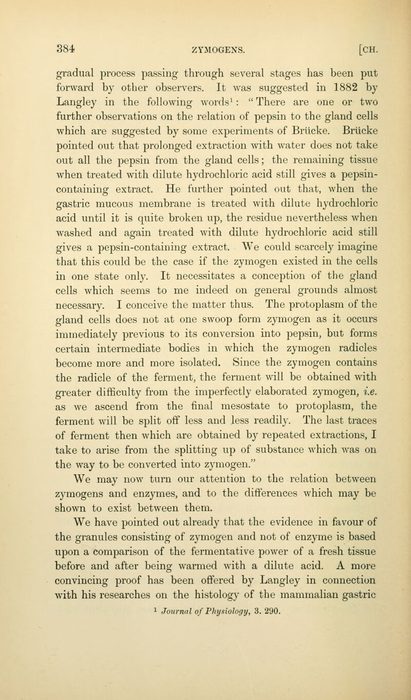 gradual process passing through several stages has been put forward by other observers. It was suggested in 1882 by Langley in the following words^:  There are one or two further observations on the relation of pepsin to the gland cells which are suggested by some experiments of Briicke. Briicke pointed out that prolonged extraction with water does not take out all the pepsin from the gland cells; the remaining tissue when treated with dilute hydrochloric acid still gives a pepsin- containing extract. He further pointed out that, when the gastric mucous membrane is treated with dilute hydrochloric acid until it is quite broken up, the residue nevertheless when washed and again treated with dilute hydrochloric acid still gives a pepsin-containing extract. We could scarcely imagine that this could be the case if the zymogen existed in the cells in one state only. It necessitates a conception of the gland cells which seems to me indeed on general grounds almost necessary. I conceive the matter thus. The protoplasm of the gland cells does not at one swoop form zymogen as it occurs immediately previous to its conversion into pepsin, but forms certain intermediate bodies in which the zymogen radicles become more and more isolated. Since the zymogen contains the radicle of the ferment, the ferment will be obtained with greater difficulty from the imperfectly elaborated zymogen, i.e. as we ascend from the final mesostate to protoplasm, the ferment will be split off less and less readily. The last traces of ferment then which are obtained by repeated extractions, I take to arise from the splitting up of substance which was on the way to be converted into zymogen. We may now turn our attention to the relation between zymogens and enzymes, and to the differences which may be shown to exist between them. We have pointed out already that the evidence in favour of the granules consisting of zymogen and not of enzyme is based upon a comparison of the fermentative power of a fresh tissue before and after being warmed with a dilute acid. A more convincing proof has been offered by Langley in connection with his researches on the histology of the mammalian gastric 1 Journal of Physiologij, 3. 290.