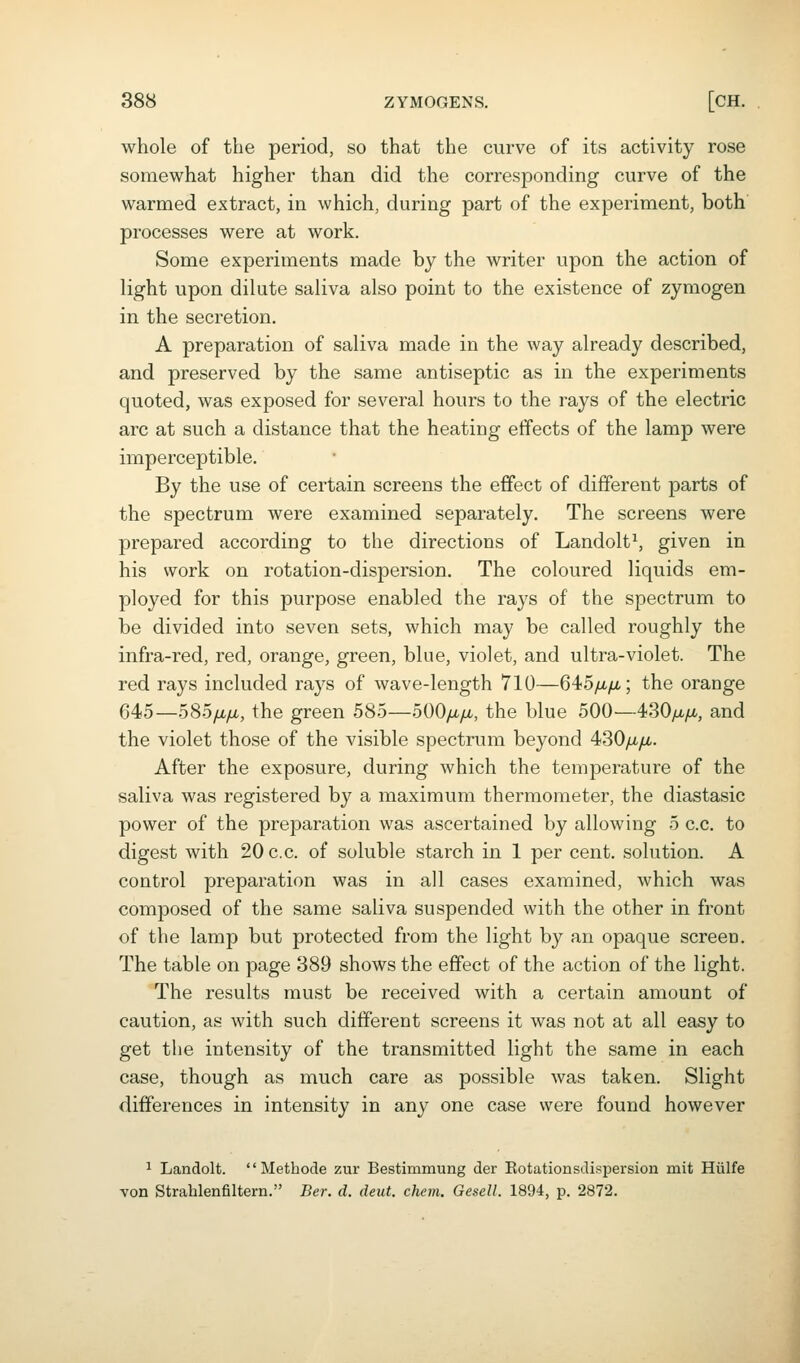 whole of the period, so that the curve of its activity rose somewhat higher than did the corresponding curve of the warmed extract, in which, during part of the experiment, both processes were at work. Some experiments made by the writer upon the action of light upon dilute saliva also point to the existence of zymogen in the secretion. A preparation of saliva made in the way already described, and preserved by the same antiseptic as in the experiments quoted, was exposed for several hours to the rays of the electric arc at such a distance that the heating effects of the lamp were imperceptible. By the use of certain screens the effect of different parts of the spectrum were examined separately. The screens were prepared according to the directions of Landolt^ given in his work on rotation-dispersion. The coloured liquids em- ployed for this purpose enabled the rays of the spectrum to be divided into seven sets, which may be called roughly the infra-red, red, orange, green, blue, violet, and ultra-violet. The red rays included rays of wave-length 710—645/i./u.; the orange 645—585/ji/ji, the green 585—500/iyu., the blue 500—430/a/x, and the violet those of the visible spectrum beyond 430yu./i. After the exposure, during which the temperature of the saliva was registered by a maximum thermometer, the diastasic power of the preparation was ascertained by allowing 5 c.c. to digest with 20 c.c. of soluble starch in 1 per cent, solution. A control preparation was in all cases examined, which was composed of the same saliva suspended with the other in front of the lamp but protected from the light by an opaque screeo. The table on page 389 shows the effect of the action of the light. The results must be received with a certain amount of caution, as with such different screens it was not at all easy to get the intensity of the transmitted light the same in each case, though as much care as possible was taken. Slight differences in intensity in any one case were found however ^ Landolt.  Methode zur Bestimmung der Eotationsdispersion mit Hiilfe von Strablenfiltern. Ber. d. deut. chem. Gesell. 1894, p. 2872.