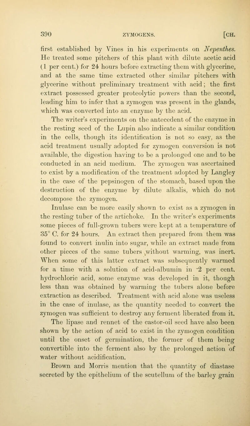 first established by Vines in his experiments on Nepenthes. He treated some pitchers of this plant with dilute acetic acid (1 per cent.) for 24 hours before extracting them with glycerine, and at the same time extracted other similar pitchers with glycerine without preliminary treatment with acid; the first extract possessed greater proteolytic powers than the second, leading him to infer that a zymogen was present in the glands, which was converted into an enzyme by the acid. The writer's experiments on the antecedent of the enzyme in the resting seed of the Lupin also indicate a similar condition in the cells, though its identification is not so easy, as the acid treatment usually adopted for zymogen conversion is not available, the digestion having to be a prolonged one and to be conducted in an acid medium. The zymogen was ascertained to exist by a modification of the treatment adopted by Langley in the case of the pepsinogen of the stomach, based upon the destruction of the enzyme by dilute alkalis, which do not decompose the zymogen. Inulase can be more easily shown to exist as a zymogen in the resting tuber of the artichoke. In the writer's experiments some pieces of full-grown tubers were kept at a temperature of 35° C. for 24 hours. An extract then prepared from them was found to convert inulin into sugar, while an extract made from other pieces of the same tubers without warming, was inert. M^hen some of this latter extract was subsequently warmed for a time with a solution of acid-albumin in '2 per cent, hydrochloric acid, some enzyme was developed in it, though less than was obtained by warming the tubers alone before extraction as described. Treatment with acid alone was useless in the case of inulase, as the quantity needed to convert the zymogen was sufficient to destroy any ferment liberated from it. The lipase and rennet of the castor-oil seed have also been shown by the action of acid to exist in the zymogen condition until the onset of germination, the former of them being convertible into the ferment also by the prolonged action of water without acidification. Brown and Morris mention that the quantity of diastase secreted by the epithelium of the scutellum of the barley grain