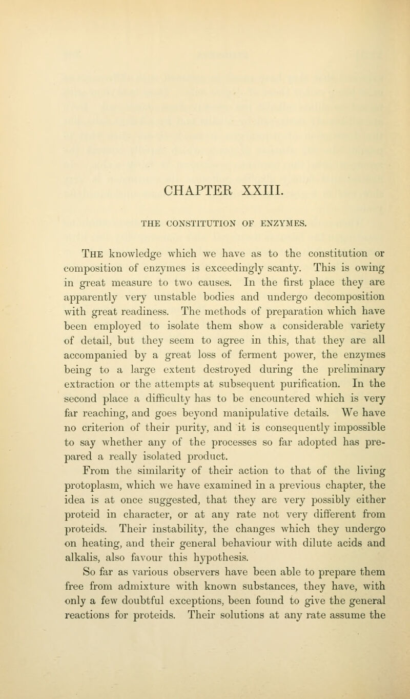 CHAPTER XXIII. THE CONSTITUTION OF ENZYMES. The knowledge which we have as to the constitution or composition of enzymes is exceedingly scanty. This is owing in great measure to two causes. In the first place they are apparently very unstable bodies and undergo decomposition with great readiness. The methods of preparation which have been employed to isolate them show a considerable variety of detail, but they seem to agree in this, that they are all accompanied by a great loss of ferment power, the enzymes being to a large extent destroyed during the preliminary extraction or the attempts at subsequent purification. In the second place a difficulty has to be encountered which is very far reaching, and goes beyond manipulative details. We have no criterion of their purity, and it is consequently impossible to say whether any of the processes so far adopted has pre- pared a really isolated product. From the similarity of their action to that of the living protoplasm, which w^e have examined in a previous chapter, the idea is at once suggested, that they are very possibly either proteid in character, or at any rate not very different from proteids. Their instability, the changes which they undergo on heating, and their general behaviour with dilute acids and alkalis, also favour this hypothesis. So far as various observers have been able to prepare them free from admixture with known substances, they have, with only a few doubtful exceptions, been found to give the general reactions for proteids. Their solutions at any rate assume the