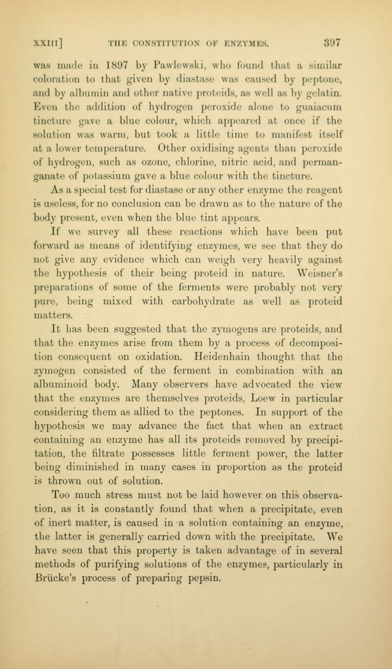 was inailo in 1897 by Puwlcw.ski, who found that a similar coloration to that given by diastase was caused by peptone, and by albumin and other native proteids, as well as by gelatin. Even the addition of hydrogen peroxide alone to guaiacum tincture gave a blue colour, which appeared at once if the solution was warm, but took a little time to manifest itself at a lowc'i- teniperature. Other oxidising agents than peroxide of hydrogen, such as ozone, chlorine, nitric acid, and perman- ganate of potassium gave a blue colour with the tincture. As a special test for diastase or any other enzyme the reagent is useless, for no conclusion can be drawn as to the nature of the body present, even when the blue tint appears. If we survey all these reactions which have been put forward as means of identifying enzymes, we see that they do not give any evidence which can weigh very heavily against the hypothesis of their being proteid in nature. Weisner's preparations of some of the ferments were probably not very pure, being mixed with carbohyilrate as well as proteid matters. It has been suggested that the zymogens are proteids, and that the enzymes arise from them by a process of decomposi- tion consequent on oxidation. Heidenhain thought that the zymogen consisted of the ferment in combination with an albuminoid body. Many observers have advocated the view that the enzymes are themselves proteids, Loew in particular considering them as allied to the peptones. In support of the hypothesis we may advance the fact that when an extract containing an enzyme has all its proteids removed by precipi- tation, the filtrate possesses little ferment power, the latter being diminished in many cases in proportion as the proteid is thrown out of solution. Too much stress must not be laid however on this observa- tion, as it is constantly found that when a precipitate, even of inert matter, is caused in a solution containing an enzyme, the latter is generally carried down with the precipitate. We have seen that this property is taken advantage of in several methods of purifying solutions of the enzymes, particularly in Briicke's process of preparing pepsin.