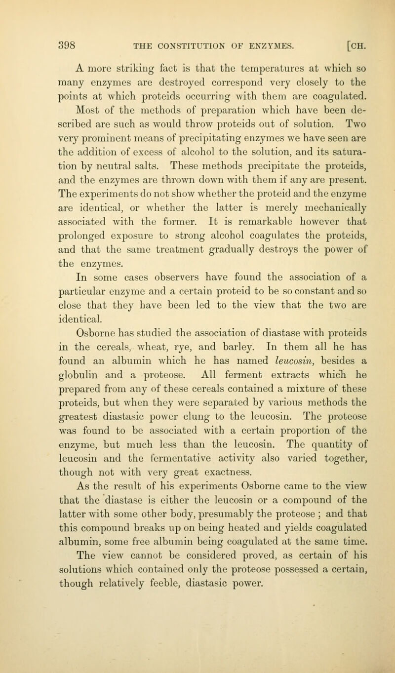 A more striking fact is that the temperatures at which so many enzymes are destroyed correspond very closely to the points at which proteids occurring with them are coagulated. Most of the methods of preparation which have been de- scribed are such as would throw proteids out of solution. Two very prominent means of precipitating enzymes we have seen are the addition of excess of alcohol to the solution, and its satura- tion by neutral salts. These methods precipitate the proteids, and the enzymes are thrown down with them if any are present. The experiments do not show whether the proteid and the enzyme are identical, or whether the latter is merely mechanically associated with the former. It is remarkable however that prolonged exposure to strong alcohol coagidates the proteids, and that the same treatment gradually destroys the power of the enzymes. In some cases observers have found the association of a particular enzyme and a certain proteid to be so constant and so close that they have been led to the view that the two are identical. Osborne has studied the association of diastase with proteids in the cereals, wheat, rye, and barley. In them all he has found an albumin which he has named leucosin, besides a globulin and a proteose. All ferment extracts which he prepared from any of these cereals contained a mixture of these proteids, but when they were separated by various methods the greatest diastasic power clung to the leucosin. The proteose was found to be associated with a certain proportion of the enzyme, but much less than the leucosin. The quantity of leucosin and the fermentative activity also varied together, though not with very great exactness. As the result of his experiments Osborne came to the view that the diastase is either the leucosin or a compound of the latter with some other body, presumably the proteose ; and that this compound breaks up on being heated and yields coagulated albumin, some free albumin being coagulated at the same time. The view cannot be considered proved, as certain of his solutions which contained only the proteose possessed a certain, though relatively feeble, diastasic power.