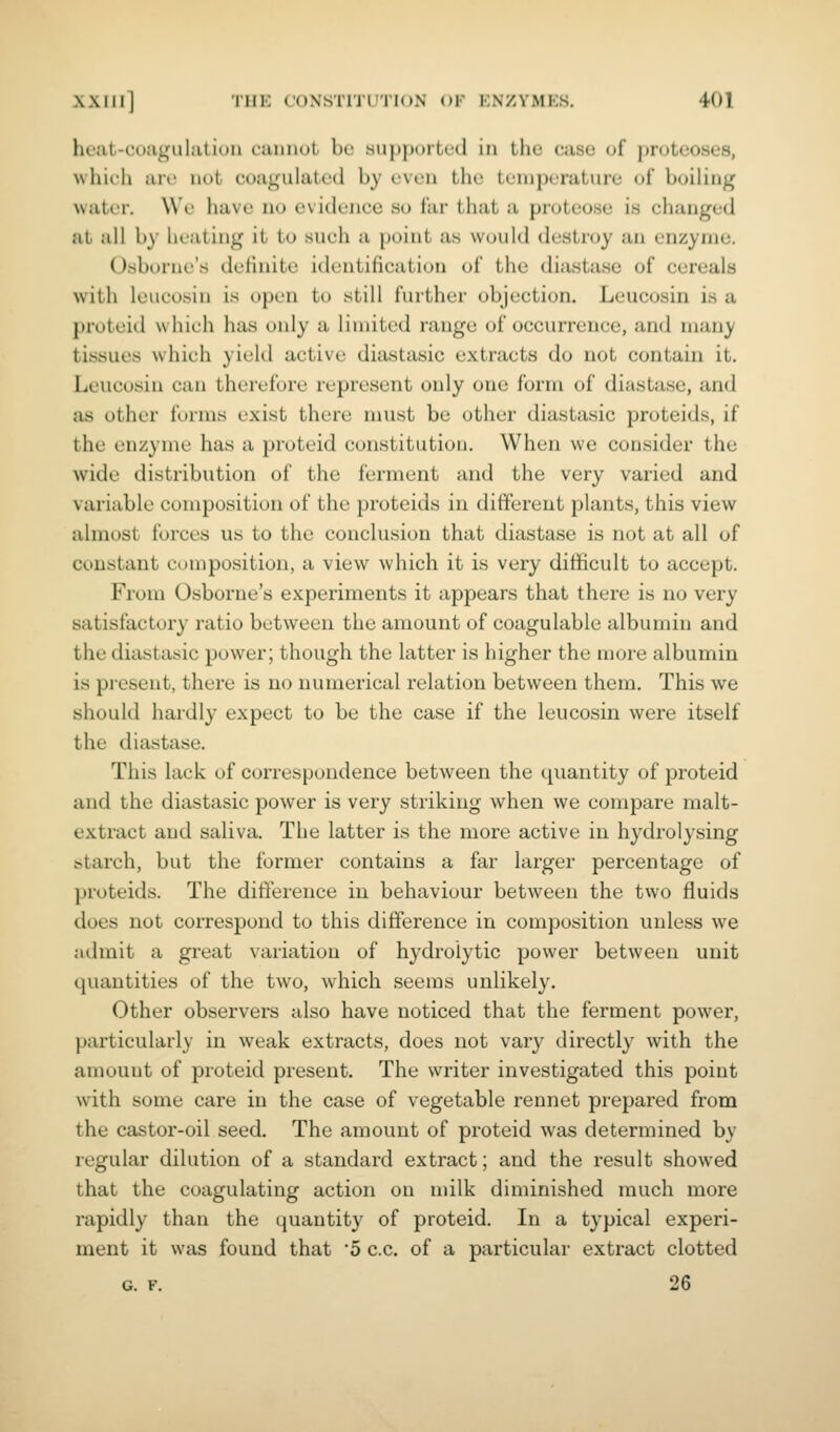 heat-coaguhitiuii camiut be supported in the case of proteoses, wliich are not coagulated by even the temperature of boiling water. We have no evidence ho far that a proteose is changed at all by heating it to such a point as would destroy an enzyme. Osborne's definite identification of the diastase of cereals with leucosin is open to still further objection. Leucosin is a proteid which has only a limited range of occurrence, and many tissues which yield active diastasic extracts do not contain it. Leucosin can therefore represent only one form of diastase, and as other forms exist there must be other diastasic proteids, if the enzyme has a proteid constitution. When we consider the wide distribution of the ferment and the very varied and variable composition of the proteids in different plants, this view almost forces us to the conclusion that diastase is not at all of constant composition, a view which it is very difficult to accept. From Osborne's experiments it appears that there is no very satisfactory ratio between the amount of coagulable albumin and the diastasic power; though the latter is higher the more albumin is present, there is no numerical relation between them. This we should hardly expect to be the case if the leucosin were itself the diastase. This lack of correspondence between the quantity of proteid and the diastasic power is very striking when we compare malt- extract and saliva. The latter is the more active in hydrolysing starch, but the former contains a far larger percentage of proteids. The difference in behaviour between the two fluids does not correspond to this difference in composition unless we admit a great variation of hydroiytic power between unit quantities of the two, which seems unlikely. Other observers also have noticed that the ferment power, particularly in weak extracts, does not vary directly with the amount of proteid present. The writer investigated this point w^ith some care in the case of vegetable rennet prepared from the castor-oil seed. The amount of proteid was determined by regular dilution of a standard extract; and the result showed that the coagulating action on milk diminished much more rapidly than the quantity of proteid. In a typical experi- ment it was found that '5 c.c. of a particular extract clotted G. F. 26