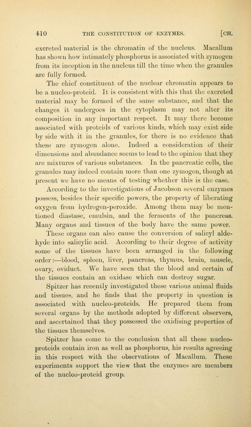 excreted material is the chromatin of the nucleus. Macallum has shown how intimately phosphorus is associated with zymogen from its inception in the nucleus till the time when the granules are fully formed. The chief constituent of the nuclear chromatin appears to be a nucleo-proteid. It is consistent with this that the excreted material may be formed of the same substance, and that the changes it undergoes in the cytoplasm may not alter its composition in any important respect. It may there become associated with proteids of various kinds, which may exist side by side with it in the granules, ibr there is no evidence that these are zymogen alone. Indeed a consideration of their dimensions and abundance seems to lead to the opinion that they are mixtures of various substances. In the pancreatic cells, the granules may indeed contain more than one zymogen, though at present we have no means of testing whether this is the case. According to the investigations of Jacobson several enzymes possess, besides their specific powers, the property of liberating oxygen from hydrogen-peroxide. Among them may be men- tioned diastase, emulsin, and the ferments of the pancreas. Many organs and tissues of the body have the same power. These organs can also cause the conversion of salicyl alde- hyde into salicylic acid. According to their degree of activity some of the tissues have been arranged in the following order:—blood, spleen, liver, pancreas, thymus, brain, muscle, ovary, oviduct. We have seen that the blood and certain of the tissues contain an oxidase which can destroy sugar. Spitzer has recently investigated these various animal fluids and tissues, and he finds that the property in question is associated with nucleo-proteids. He prepared them from several organs by the methods adopted by different observers, and ascertained that they possessed the oxidising properties of the tissues themselves. Spitzer has come to the conclusion that all these nucleo- proteids contain iron as well as phosphorus, his results agreeing in this respect with the observations of Macallum. These experiments support the view that the enzymes are members of the nucleo-proteid group.