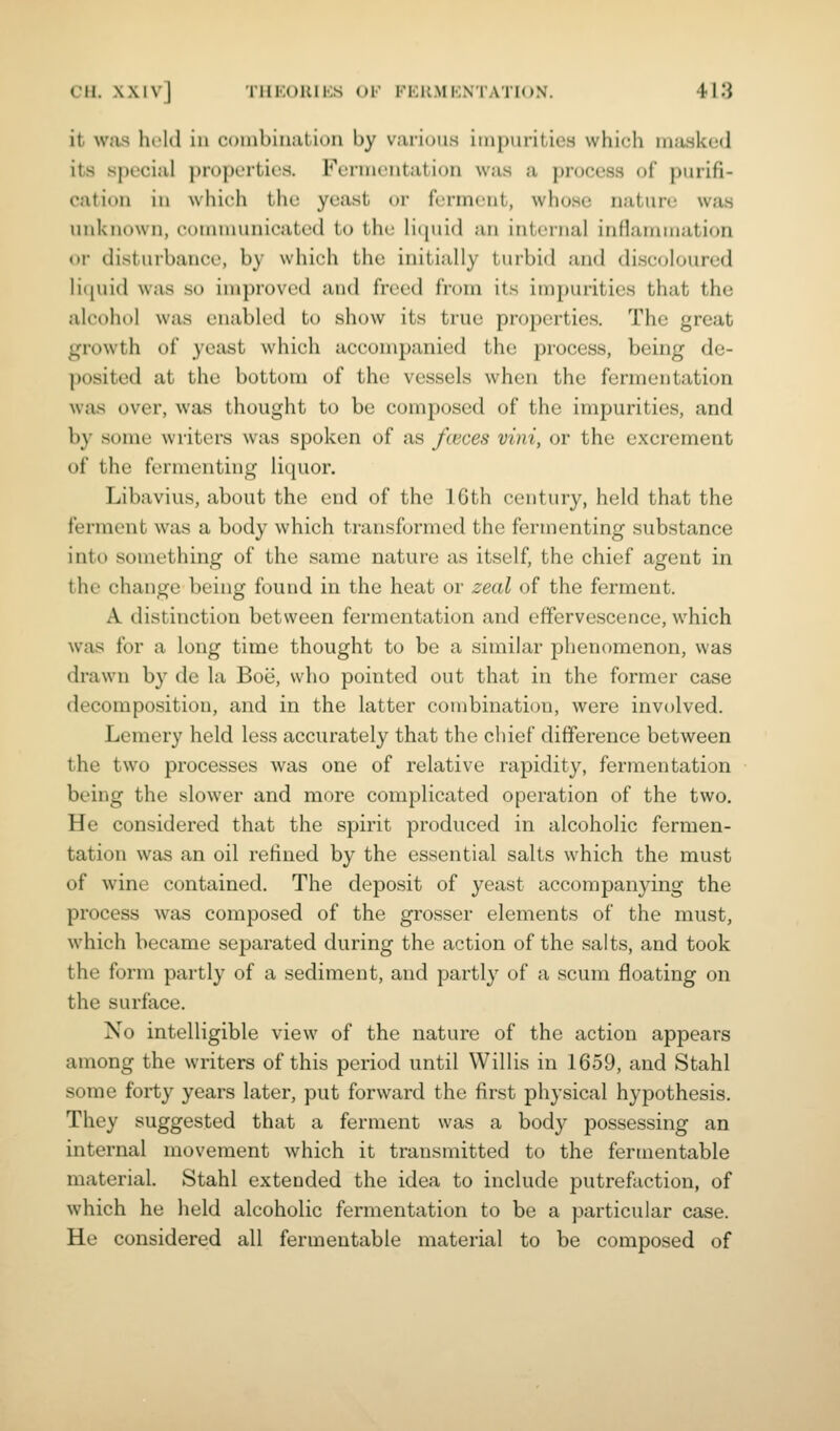 it Wiis held in combinalion by various iinpuriLiea which miwked its special properties. Fermentation was a process of purifi- cation in which the yeast or ferment, whose nature was unknown, communicated to the liquid an internal inflammation or disturbance, by which the initially turbid and discoloured licjuid was so improved and freed from its impurities that the alcohol was enabled to show its true properties. The great growth of yeast which accompanied the process, being de- posited at the bottom of the vessels when the fermentation was over, was thought to be composed of the impurities, and by some writers was spoken of as fieces vini, or the excrement of the fermenting liquor. Libavius, about the end of the 16th century, held that the ferment was a body which transformed the fermenting substance into something of the same nature as itself, the chief agent in the change being found in the heat or zeal of the ferment. A distinction between fermentation and effervescence, which was for a long time thought to be a similar phenomenon, was drawn by de la Boe, who pointed out that in the former case decomposition, and in the latter combination, were involved. Lemery held less accurately that the chief difference between the two processes was one of relative rapidity, fermentation being the slower and more complicated operation of the two. He considered that the spirit produced in alcoholic fermen- tation was an oil refined by the essential salts which the must of wine contained. The deposit of yeast accompanying the process was composed of the grosser elements of the must, which became separated during the action of the salts, and took the form partly of a sediment, and partly of a scum floating on the surface. No intelligible view of the nature of the action appears among the writers of this period until Willis in 1659, and Stahl some forty years later, put forward the first physical hypothesis. They suggested that a ferment was a body possessing an internal movement which it transmitted to the fermentable material. Stahl extended the idea to include putrefaction, of which he held alcoholic fermentation to be a particular case. He considered all fermentable material to be composed of