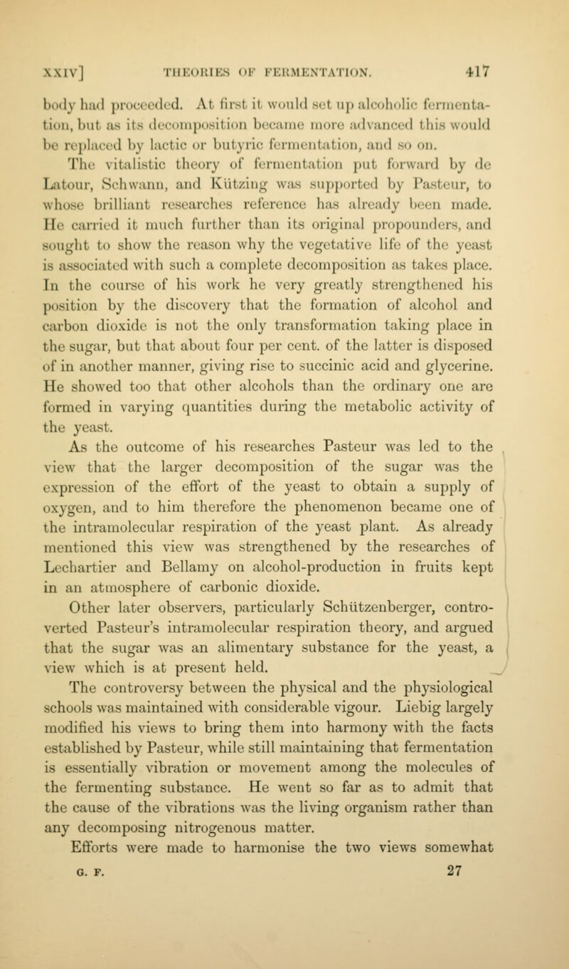 body had proceeded. At first it would set up alcoholic fennenta- tion, but as its decomposition became more advanced this would be replaced by lactic or butyric fermentation, and so on. The vitalistic theory of fermentation put forward by de Latour, Schwann, and Kutzing was supported by Pasteur, to whose brilliant researches reference has already been made. He carried it much further than its original propounders, and sought to show the reason why the vegetative life of the yeast is associated with such a complete decomposition as takes place. In the course of his work he very greatly strengthened his position by the discovery that the formation of alcohol and carbon dioxide is not the only transformation taking place in the sugar, but that about four per cent, of the latter is disposed of in another manner, giving rise to succinic acid and glycerine. He showed too that other alcohols than the ordinary one are formed in varying quantities during the metabolic activity of the yeast. As the outcome of his researches Pasteur was led to the , view that the larger decomposition of the sugar was the expression of the effort of the yeast to obtain a supply of oxygen, and to him therefore the phenomenon became one of the intramolecular respiration of the yeast plant. As already mentioned this view was strengthened by the researches of Lechartier and Bellamy on alcohol-production in fruits kept in an atmosphere of carbonic dioxide. \ Other later observers, particularly Schlitzenberger, contro- ' verted Pasteur's intramolecular respiration theory, and argued that the sugar was an alimentary substance for the yeast, a i view which is at present held. The controversy between the physical and the physiological schools was maintained with considerable vigour. Liebig largely modified his views to bring them into harmony with the facts established by Pasteur, while still maintaining that fermentation is essentially vibration or movement among the molecules of the fermenting substance. He went so far as to admit that the cause of the vibrations was the living organism rather than any decomposing nitrogenous matter. Efiforts were made to harmonise the two views somewhat G. F. 27