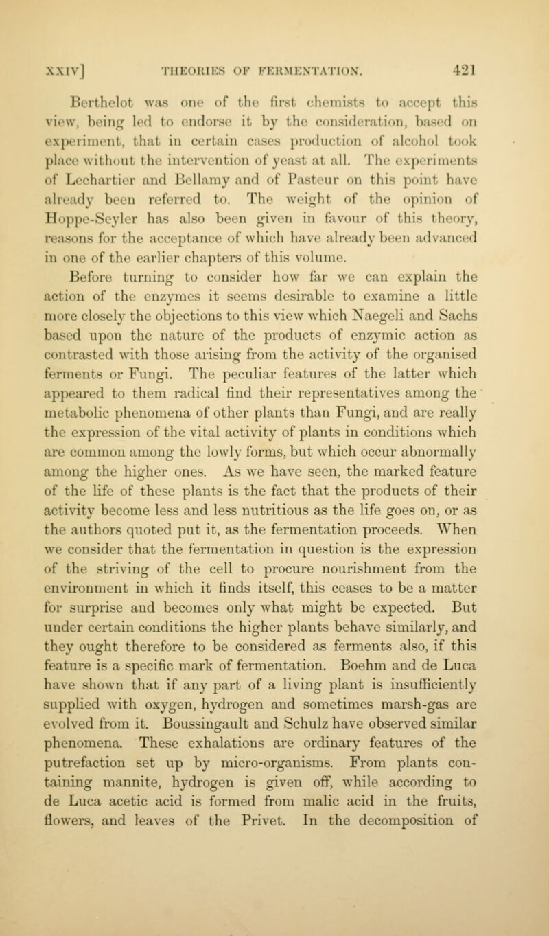 Berthelot was one of the first chemists to accept this view, being led to endorse it by the consideration, based on experiment, that in certain cases production of alcohol took place without the intervention of yeast at all. The experiments of Lechartier and Bellamy and of Pasteur on this point have already been referred to. The weight of the opinion of Hoppe-Seyler has also been given in favour of this theory, reasons for the acceptance of which have already been advanced in one of the earlier chapters of this volume. Before turning to consider how far we can explain the action of the enzymes it seems desirable to examine a little more closely the objections to this view which Naegeli and Sachs based upon the nature of the products of enzymic action as contrasted with those arising from the activity of the organised ferments or Fungi. The peculiar features of the latter which appeared to them radical find their representatives among the metabolic phenomena of other plants than Fungi, and are really the expression of the vital activity of plants in conditions which are common among the lowly forms, but which occur abnormally among the higher ones. As we have seen, the marked feature of the life of these plants is the fact that the products of their activity become less and less nutritious as the life goes on, or as the authors quoted put it, as the fermentation proceeds. When we consider that the fermentation in question is the expression of the striving of the cell to procure nourishment from the environment in which it finds itself, this ceases to be a matter for surprise and becomes only w^hat might be expected. But under certain conditions the higher plants behave similarly, and they ought therefore to be considered as ferments also, if this feature is a specific mark of fermentation. Boehm and de Luca have shown that if any part of a living plant is insufficiently supplied with oxygen, hydrogen and sometimes marsh-gas are evolved from it. Boussingault and Schulz have observed similar phenomena. These exhalations are ordinary features of the putrefaction set up by micro-organisms. From plants con- taining mannite, hydrogen is given off, while according to de Luca acetic acid is formed from malic acid in the fruits, flowere, and leaves of the Privet. In the decomposition of