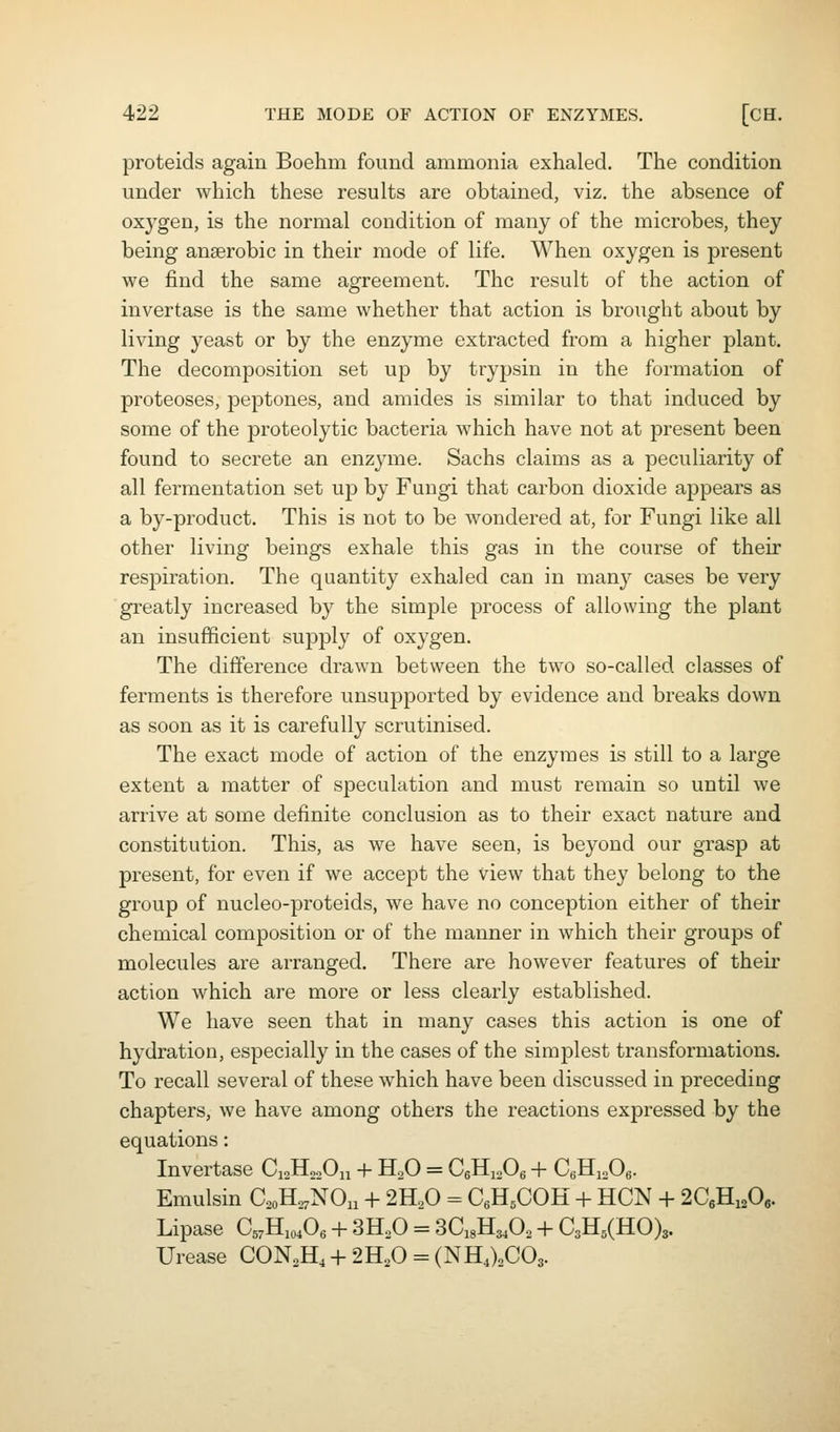 proteids again Boehm found ammonia exhaled. The condition under which these results are obtained, viz. the absence of oxygen, is the normal condition of many of the microbes, they being anaerobic in their mode of life. When oxygen is present we find the same agreement. The result of the action of invertase is the same whether that action is brought about by living yeast or by the enzyme extracted from a higher plant. The decomposition set up by trypsin in the formation of proteoses, peptones, and amides is similar to that induced by some of the proteolytic bacteria which have not at present been found to secrete an enzyme. Sachs claims as a peculiarity of all fermentation set up by Fungi that carbon dioxide appears as a by-product. This is not to be wondered at, for Fungi like all other living beings exhale this gas in the course of their respiration. The quantity exhaled can in many cases be very greatly increased by the simple process of allowing the plant an insufficient supply of oxygen. The difference drawn between the t\vo so-called classes of ferments is therefore unsupported by evidence and breaks down as soon as it is carefully scrutinised. The exact mode of action of the enzymes is still to a large extent a matter of speculation and must remain so until we arrive at some definite conclusion as to their exact nature and constitution. This, as we have seen, is beyond our grasp at present, for even if we accept the view that they belong to the group of nucleo-proteids, we have no conception either of their chemical composition or of the manner in which their groups of molecules are arranged. There are however features of their action which are more or less clearly established. We have seen that in many cases this action is one of hydration, especially in the cases of the simplest transformations. To recall several of these which have been discussed in preceding chapters, we have among others the reactions expressed by the equations: Invertase Ci2H„,0n + H.O = CgHi.Oe + C,}iyX),. Emulsin C,oH,,NOn + 2^0 - CgHsCOH + HCN + 2CeHioOe. Lipase a7Hio40e + 3H,0 = SCsH^^O, + C3H5(HO)3. Urease CONoH,-h 2H,0 = (NHAC03.