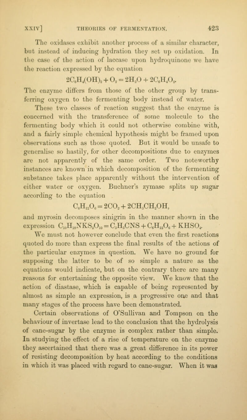 The oxidjvses exhibit another proceas of a similar character, but instead of inducing hydration they set up oxi(hition. In the case of the action of hiccase upon hydro([uinone we have the reaction expressed by the equation 2CeH,(0H), + O, = 2H,0 + 2CeH,0,. The enzyme differs from those of the other group by trans- ferring oxygen to the fermenting body instead of water. These two classes of reaction suggest that the enzyme is concerned with the transference of some molecule to the fermenting body which it could not otherwise combine with, and a fairly simple chemical hypothesis might be framed upon observations such as those quoted. But it would be unsafe to generalise so hastily, for other decompositions due to enzymes are not apparently of the same order. Two noteworthy instances are known in which decomposition of the fermenting substance takes place apparently without the intervention of either water or oxygen. Buchner's zymase splits up sugar according to the equation CeH, A = 2C0, + 2CH,CH,0H, and mjTOsin decomposes sinigrin in the manner shown in the expression doHigNKSAo = C3H5CNS + QHiA + KHSO4. We must not however conclude that even the first reactions quoted do more than express the final results of the actions of the particular enzymes in question. We have no ground for supposing the latter to be of so simple a nature as the equations would indicate, but on the contrary there are many reasons for entertaining the opposite view. We know that the action of diastase, which is capable of being represented by almost as simple an expression, is a progressive on,e and that many stages of the process have been demonstrated. Certain observations of O'Sullivan and Tompson on the behaviour of invertase lead to the conclusion that the hydrolysis of cane-sugar by the enzyme is complex rather than simple. In studying the effect of a rise of temperature on the enzyme they ascertained that there was a great difference in its power of resisting decomposition by heat according to the conditions in which it was placed with regard to cane-sugar. When it was