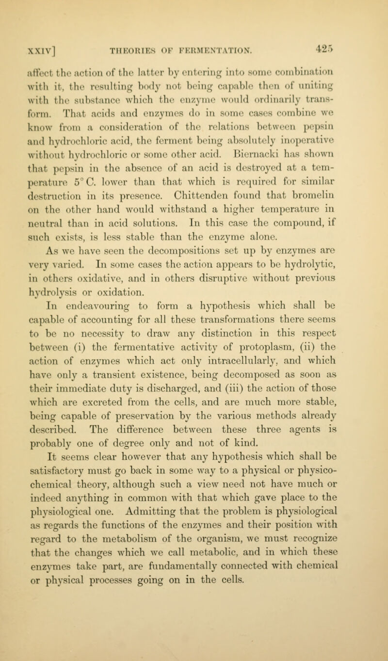 affect the action of the latter by entering into some combination with it, the resulting body not being capable then of uniting with the substance which the enzyme would ordinarily trans- form. That acids and enzymes do in some cases combine we know from a consideration of the relations between pepsin and hydrochloric acid, the ferment being absolutely inoperative without hydrochloric or some other acid. Biernacki has shown that pepsin in the absence of an acid is destroyed at a tem- perature 5° C. lower than that which is recpiired for similar destruction in its presence. Chittenden found that bromelin on the other hand would withstand a higher temperature in neutral than in acid solutions. In this case the compound, if such exists, is less stable than the enzyme alone. As we have seen the decompositions set up by enzymes are very a aried. In some cases the action appears to be hydrolytic, in others oxidative, and in others disruptive without previous hydrolysis or oxidation. In endeavouring to form a hypothesis which shall be capable of accounting for all these transformations there seems to be no necessity to draw any distinction in this respect between (i) the fermentative activity of protoplasm, (ii) the action of enzymes which act only intracellularly, and which have only a transient existence, being decomposed as soon as their immediate duty is discharged, and (iii) the action of those which are excreted from the cells, and are much more stable, being capable of preservation by the various methods already described. The difference between these three agents is probably one of degree only and not of kind. It seems clear however that any hypothesis which shall be satisfactory must go back in some way to a physical or physico- chemical theory, although such a view need not have much or indeed anything in common with that which gave place to the physiological one. Admitting that the problem is physiological as regards the functions of the enzymes and their position with regard to the metabolism of the organism, we must recognize that the changes Avhich we call metabolic, and in which these enzymes take part, are fundamentally connected with chemical or physical processes going on in the cells.