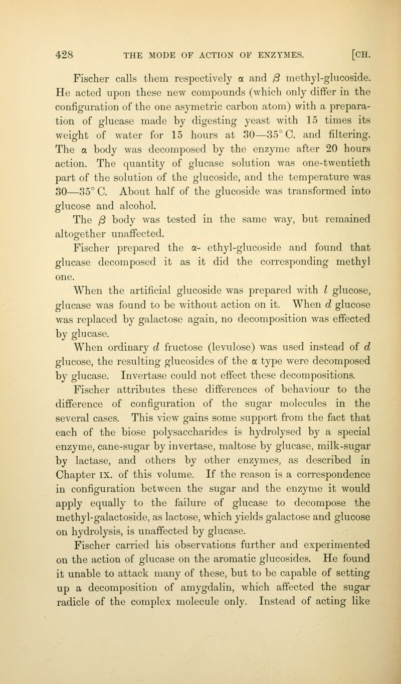 Fischer calls them respectively a and yS methyl-glucoside. He acted upon these new compounds (which only differ in the configuration of the one asymetric carbon atom) with a prepara- tion of glucase made by digesting yeast with 15 times its weight of water for 15 hours at 80—35° C. and filtering. The a body was decomposed by the enzyme after 20 hours action. The quantity of glucase solution was one-twentieth part of the solution of the glucoside, and the temperature was 80—35° C. About half of the glucoside was transformed into glucose and alcohol. The /3 body was tested in the same way, but remained altogether unaffected. Fischer prepared the a- ethyl-glucoside and found that glucase decomposed it as it did the corresponding methyl one. When the artificial glucoside was prepared with I glucose, glucase was found to be without action on it. When d glucose was replaced by galactose again, no decomposition was effected by glucase. When ordinary d fructose (levulose) was used instead of d glucose, the resulting glucosides of the a type were decomposed by glucase. Invertase could not effect these decompositions. Fischer attributes these differences of behaviour to the difference of configuration of the sugar molecules in the several cases. This view gains some support from the fact that each of the biose polysaccharides is hydrolysed by a special enzyme, cane-sugar by invertase, maltose by glucase, milk-sugar by lactase, and others by other enzymes, as described in Chapter IX. of this volume. If the reason is a correspondence in configuration between the sugar and the enzyme it would apply equally to the failure of glucase to decompose the methyl-galactoside, as lactose, which yields galactose and glucose on hydrolysis, is unaffected by glucase. Fischer carried his observations further and experimented on the action of glucase on the aromatic glucosides. He found it unable to attack many of these, but to be capable of setting up a decomposition of amygdalin, which affected the sugar radicle of the complex molecule only. Instead of acting like