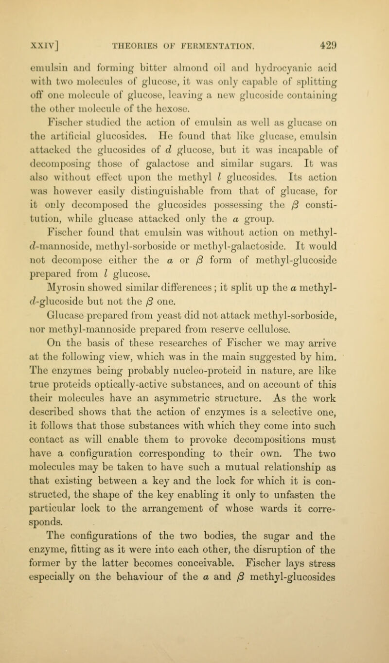 enuiLsin and foiiniiig bitter almond oil and hydrocyanic acid with two niok'cuK's of glucose, it was only capable of s])litting off one molecule of glucose, leaving a new glucosidc containing the other molecule of the hexose. Fischer studied the action of emnlsin as well as glucasc on the artificial glucosides. He found that like glucase, emulsin attacked the glucosides of d glucose, but it was incapable of decomposing those of galactose and similar sugars. It was also without effect upon the methyl I glucosides. Its action was however easily distinguishable from that of glucase, for it only decomposed the glucosides possessing the /3 consti- tution, while glucasc attacked only the a group. Fischer found that emulsin was without action on methyl- f?-mannoside, methyl-sorboside or methjd-galactoside. It would not decompose either the a or /3 form of methyl-glucoside prepared from I glucose. Myrosin showed similar differences ; it split up the a methyl- (^-glucoside but not the /3 one. Glucase prepared from yeast did not attack methyl-sorboside, nor methyl-mannoside prepared from reserve cellulose. On the basis of these researches of Fischer we may arrive at the following view, which was in the main suggested by him. The enzymes being probably nucleo-proteid in nature, are like true proteids optically-active substances, and on account of this their molecules have an asymmetric structure. As the work described shows that the action of enzymes is a selective one, it follow^s that those substances with which they come into such contact as will enable them to provoke decompositions must have a configuration corresponding to their own. The two molecules may be taken to have such a mutual relationship as that existing between a key and the lock for which it is con- structed, the shape of the key enabling it only to unfasten the particular lock to the arrangement of whose wards it corre- sponds. The configurations of the two bodies, the sugar and the enzyme, fitting as it were into each other, the disruption of the former by the latter becomes conceivable. Fischer lays stress especially on the behaviour of the a and yS methyl-glucosides