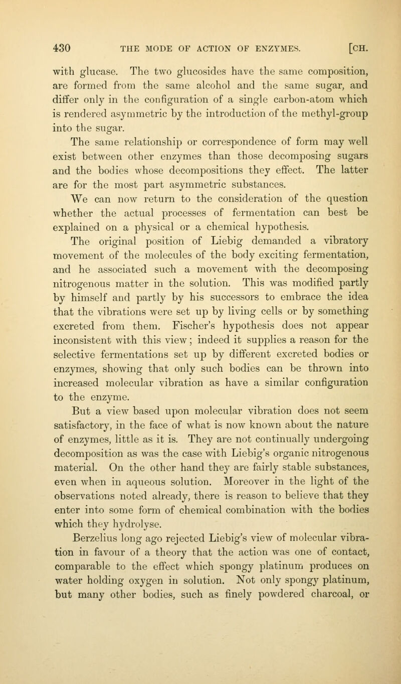 with glucase. The two ghicosides have the same composition, are formed from the same alcohol and the same sugar, and differ only in the configuration of a single carbon-atom which is rendered asymmetric by the introduction of the methyl-group into the sugar. The same relationship or correspondence of form may well exist between other enzymes than those decomposing sugars and the bodies whose decompositions they effect. The latter are for the most part asymmetric substances. We can now return to the consideration of the question whether the actual processes of fermentation can best be explained on a physical or a chemical hypothesis. The original position of Liebig demanded a vibratory movement of the molecules of the body exciting fermentation, and he associated such a movement with the decomposing nitrogenous matter in the solution. This was modified partly by himself and partly by his successors to embrace the idea that the vibrations were set up by living cells or by something excreted from them. Fischer's hypothesis does not appear inconsistent with this view; indeed it supplies a reason for the selective fermentations set up by different excreted bodies or enzymes, showing that only such bodies can be thrown into increased molecular vibration as have a similar configuration to the enzyme. But a view based upon molecular vibration does not seem satisfactory, in the face of what is now known about the nature of enzymes, little as it is. They are not continually undergoing decomposition as was the case with Liebig's organic nitrogenous material. On the other hand they are fairly stable substances, even when in aqueous solution. Moreover in the light of the observations noted already, there is reason to believe that they enter into some form of chemical combination with the bodies which they hydrolyse. Berzelius long ago rejected Liebig's view of molecular vibra- tion in favour of a theory that the action was one of contact, comparable to the effect which spongy platinum produces on water holding oxygen in solution. Not only spongy platinum, but many other bodies, such as finely powdered charcoal, or