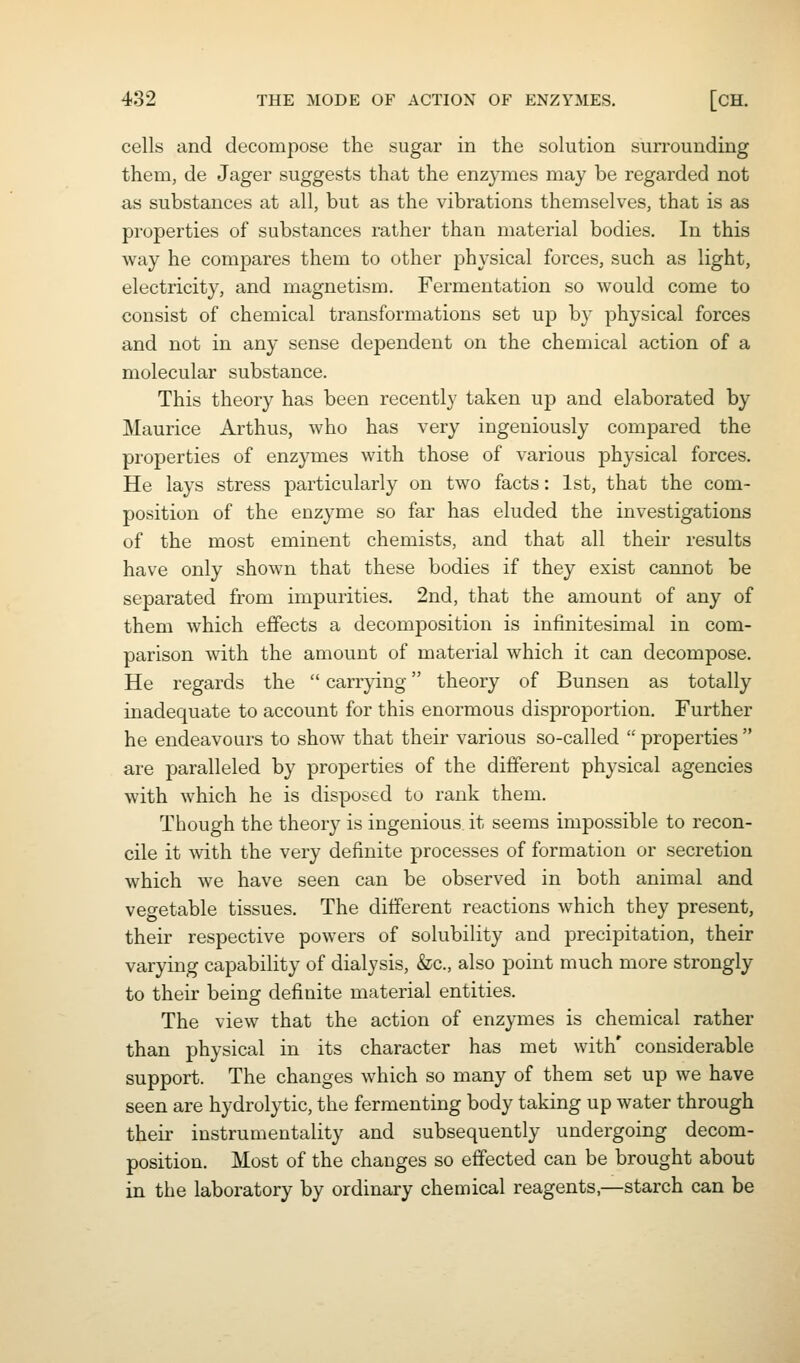 cells and decompose the sugar in the solution surrounding them, de Jager suggests that the enzymes may be regarded not as substances at all, but as the vibrations themselves, that is as properties of substances rather than material bodies. In this way he compares them to other physical forces, such as light, electricity, and magnetism. Fermentation so would come to consist of chemical transformations set up by physical forces and not in any sense dependent on the chemical action of a molecular substance. This theory has been recently taken up and elaborated by Maurice Arthus, who has very ingeniously compared the properties of enzymes with those of various physical forces. He lays stress particularly on two facts: 1st, that the com- position of the enzyme so far has eluded the investigations of the most eminent chemists, and that all their results have only shown that these bodies if they exist cannot be separated from impurities. 2nd, that the amount of any of them which effects a decomposition is infinitesimal in com- parison with the amount of material which it can decompose. He regards the  carrying theory of Bunsen as totally inadequate to account for this enormous disproportion. Further he endeavours to show that their various so-called  properties  are paralleled by properties of the different physical agencies with which he is disposed to rank them. Though the theory is ingenious it seems impossible to recon- cile it mth the very definite processes of formation or secretion which we have seen can be observed in both animal and vegetable tissues. The different reactions which they present, their respective powers of solubility and precipitation, their varying capability of dialysis, &c., also point much more strongly to their being definite material entities. The view that the action of enzymes is chemical rather than physical in its character has met with' considerable support. The changes which so many of them set up we have seen are hydrolytic, the fermenting body taking up water through their instrumentality and subsequently undergoing decom- position. Most of the changes so effected can be brought about in the laboratory by ordinary chemical reagents,—starch can be