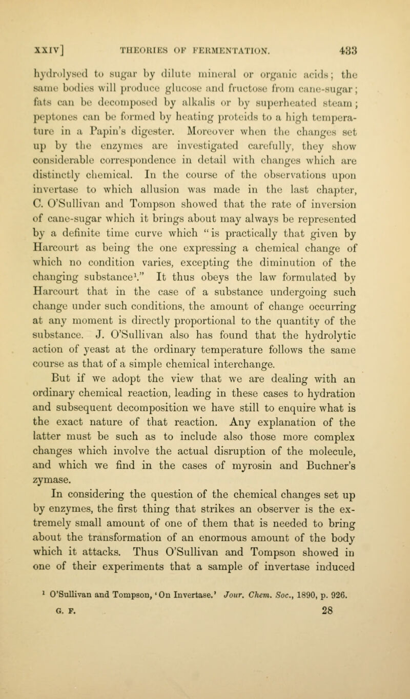 hydri)lysed to sugur hy dilute uiincial oi- organic acids; the same bodies will produce glucose and fructose froia cane-sugar; fats can be decomposed by alkalis or by superheated steam ; peptones can be formed by heating proteids to a high tempera- ture in a Papin's digester. Moreover when the changes set up by the enzymes are investigated carefully, they show considerable correspondence in detail with changes which are distinctly chemical. In the course of the observations upon invertasc to which allusion was made in the last chapter, C. O'Sullivan and Tompson showed that the rate of inversion of cane-sugar which it brings about may always be represented by a definite time curve which  is practically that given by Harcourt as being the one expressing a chemical change of which no condition varies, excepting the diminution of the changing substance ^ It thus obeys the law formulated by Harcourt that in the case of a substance undergoing such change under such conditions, the amount of change occurring at any moment is directly proportional to the quantity of the substance. J. O'Sullivan also has found that the hydrolytic action of yeast at the ordinary temperature follows the same course as that of a simple chemical interchange. But if we adopt the view that we are dealing with an ordinary chemical reaction, leading in these cases to hydration and subsequent decomposition we have still to enquire what is the exact nature of that reaction. Any explanation of the latter must be such as to include also those more complex changes which involve the actual disruption of the molecule, and which we find in the cases of myrosin and Buchner's zymase. In considering the question of the chemical changes set up by enzymes, the first thing that strikes an observer is the ex- tremely small amount of one of them that is needed to bring about the transformation of an enormous amount of the body which it attacks. Thus O'Sullivan and Tompson showed in one of their experiments that a sample of invertase induced ' O'Sullivan and Tompson, 'On Invertase.' Jour. Chem. Soc, 1890, p. 926. G. F. 28