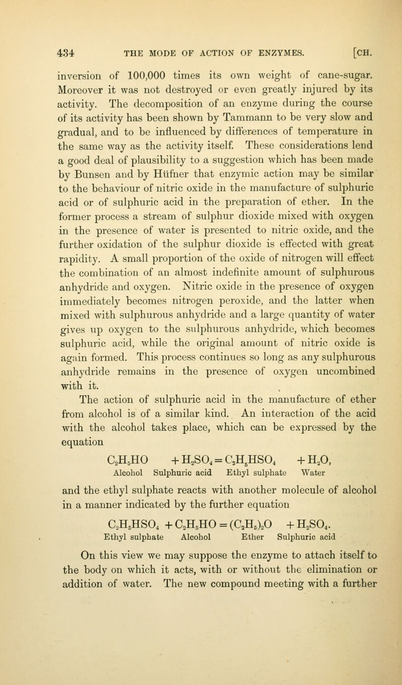 inversion of 100,000 times its own weight of cane-sugar. Moreover it was not destroyed or even greatly injured by its activity. The decomposition of an enzyme during the course of its activity has been shown by Tammann to be very slow and gradual, and to be influenced by differences of temperature in the same way as the activity itself. These considerations lend a good deal of plausibility to a suggestion which has been made by Bunsen and by Htifner that enzymic action may be similar to the behaviour of nitric oxide in the manufacture of sulphuric acid or of sulphuric acid in the preparation of ether. In the former process a stream of sulphur dioxide mixed with oxygen in the presence of water is presented to nitric oxide, and the further oxidation of the sulphur dioxide is effected with great rapidity. A small proportion of the oxide of nitrogen will effect the combination of an almost indefinite amount of sulphurous anhydride and oxygen. Nitric oxide in the presence of oxygen immediately becomes nitrogen peroxide, and the latter when mixed with sulphurous anhydride and a large quantity of water gives up oxygen to the sulphurous anhydride, which becomes sulphuric acid, while the original amount of nitric oxide is again formed. This process continues so long as any sulphurous anhydride remains in the presence of oxygen uncombined with it. The action of sulphuric acid in the manufacture of ether from alcohol is of a similar kind. An interaction of the acid with the alcohol takes place, which can be expressed by the equation C2H5HO + H2SO4 = C2H,HS04 + H,0, Alcohol Sulphuric acid Ethyl sulphate Water and the ethyl sulphate reacts with another molecule of alcohol in a manner indicated by the further equation aH5HS04 + CH^HO = (C^HbXO + H,S04. Ethyl sulphate Alcohol Ether Sulphuric acid On this view we may suppose the enzyme to attach itself to the body on which it acts, with or without the elimination or addition of water. The new compound meeting with a further