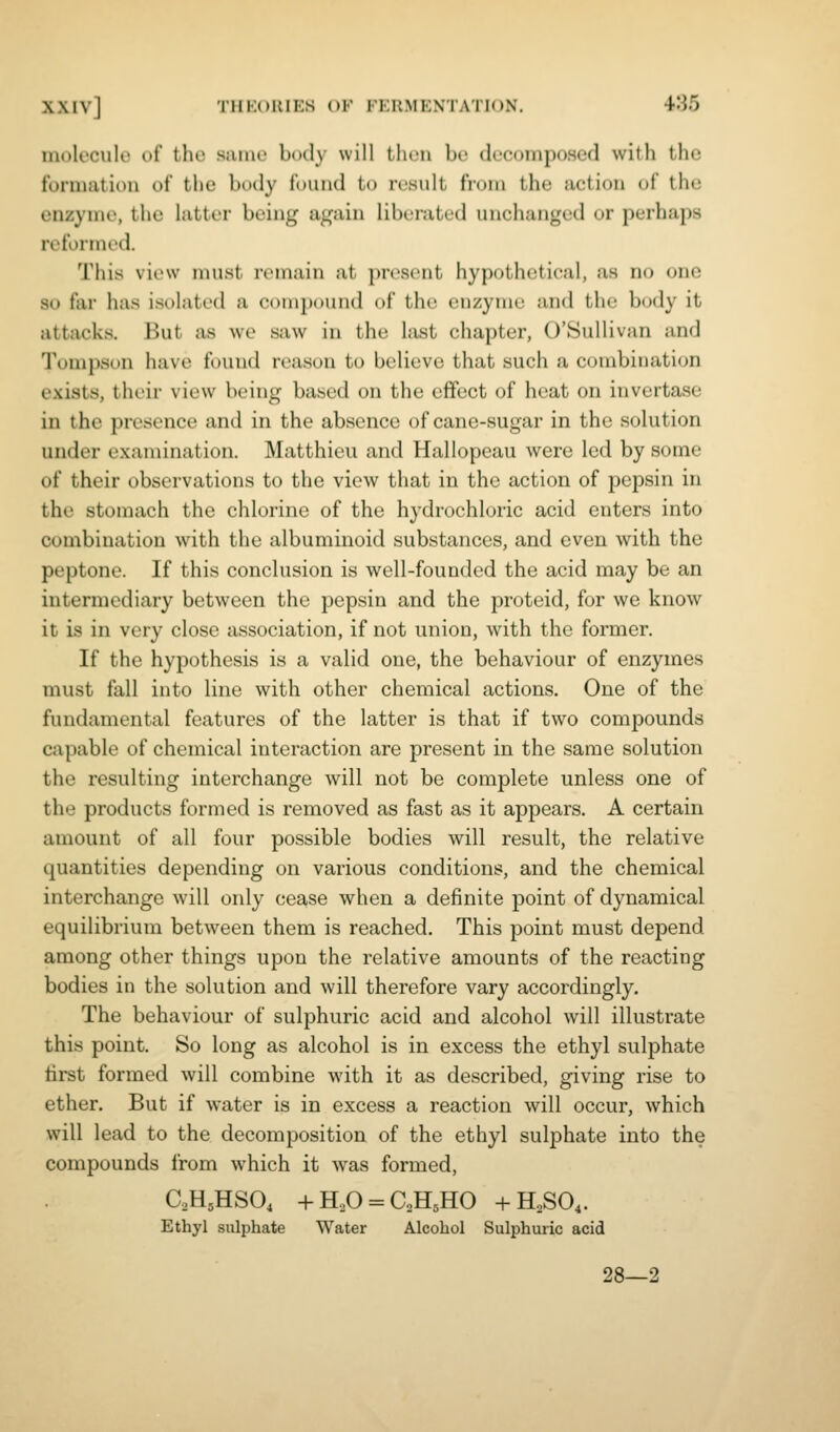 molecule of the same body will then be decomposed with the formation of the body found to result from the action of the enzyme, the hitter being again liberated unchanged or perhaps reformed. This view must remain at present hypothetical, as no one so far has isolated a compound of the euzymc and the body it attacks. But as we saw in the last chapter, O'SuUivan and Tompson have found reason to believe that such a combination exists, their view being based on the effect of heat on invertase in the presence and in the absence of cane-sugar in the solution under examination. Matthieu and Hallopeau were led by some of their observations to the view that in the action of pepsin in the stomach the chlorine of the hydrochloric acid enters into combination with the albuminoid substances, and even with the peptone. If this conclusion is well-founded the acid may be an intermediary between the pepsin and the protcid, for we know it is in very close association, if not union, with the former. If the hypothesis is a valid one, the behaviour of enzymes must fall into line with other chemical actions. One of the fundamental features of the latter is that if two compounds capable of chemical interaction are present in the same solution the resulting interchange will not be complete unless one of the products formed is removed as fast as it appears. A certain amount of all four possible bodies will result, the relative quantities depending on various conditions, and the chemical interchange will only cease when a definite point of dynamical equilibrium between them is reached. This point must depend among other things upon the relative amounts of the reacting bodies in the solution and will therefore vary accordingly. The behaviour of sulphuric acid and alcohol will illustrate this point. So long as alcohol is in excess the ethyl sulphate first formed will combine with it as described, giving rise to ether. But if water is in excess a reaction will occur, which will lead to the decomposition of the ethyl sulphate into the compounds from which it was formed, aHjHSO, -hH,0 = C,H5H0 -hH,S04. Ethyl sulphate Water Alcohol Sulphuiic acid 28—2
