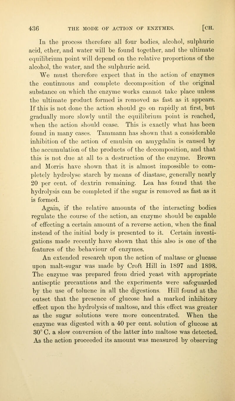 In the process therefore all four bodies, alcohol, sulphuric acid, ether, and water will be found together, and the ultimate equilibrium point will depend on the relative proportions of the alcohol, the water, and the sulphuric acid. We must therefore expect that in the action of enzymes the continuous and complete decomposition of the original substance on which the enzyme works cannot take place unless the ultimate product formed is removed as fast as it appears. If this is not done the action should go on rapidly at first, but gradually more slowly until the equilibrium point is reached, when the action should cease. This is exactly what has been found in many cases. Tammann has shown that a considerable inhibition of the action of emulsin on amygdalin is caused by the accumulation of the products of the decomposition, and that this is not due at all to a destruction of the enzyme. Brown and Morris have shown that it is almost impossible to com- pletely hydrolyse starch by means of diastase, generally nearly 20 per cent, of dextrin remaining. Lea has found that the hydrolysis can be completed if the sugar is removed as fast as it is formed. Again, if the relative amounts of the interacting bodies regulate the course of the action, an enzyme should be capable of effecting a certain amount of a reverse action, when the final instead of the initial body is presented to it. Certain investi- gations made recently have shown that this also is one of the features of the behaviour of enzymes. An extended research upon the action of maltase or glucase upon malt-sugar was made by Croft Hill in 1897 and 1898. The enzyme was prepared from dried yeast with appropriate antiseptic precautions and the experiments were safeguarded by the use of toluene in all the digestions. Hill found at the outset that the presence of glucose had a marked inhibitory effect upon the hydrolysis of maltose, and this effect was greater as the sugar solutions were more concentrated. When the enzyme was digested with a 40 per cent, solution of glucose at 30° C. a slow conversion of the latter into maltose was detected. As the action proceeded its amount was measured by observing