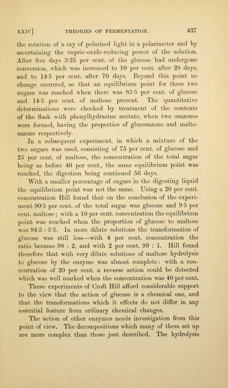 the rotation of a ray of polarised li^^hl in a polarimctcr and by ascertaining the cupric-oxide-reducing power of the solution. After five days 325 per cent, of the glucose had undergone conversion, which was increased to 10 per cent, after 28 days, and to 145 per cent, after 70 days. Beyond this point no change occurred, so that an equilibrium point for these two sugai-s was reached when there was 85'5 per cent, of glucose and 14'5 per cent, of maltose present. The quantitative determinations were checked by treatment of the contents of the flask with phenylhydrazine acetate, when two osazones were formed, having the properties of glucosazone and malto- sazone respectively. In a subsequent experiment, in which a mixture of the two sugai's was used, consisting of 75 per cent, of glucose and 25 per cent, of maltose, the concentration of the total sugar being as before 40 per cent., the same equilibrium point was reached, the digestion being continued 56 days. With a smaller percentage of sugars in the digesting liquid the equilibrium point was not the same. Using a 20 per cent, concentration Hill found that on the conclusion of the experi- ment 905 per cent, of the total sugar was glucose and 9*5 per cent, maltose ; with a 10 per cent, concentration the equilibrium point was reached when the proportion of glucose to maltose was 94'5 : 55. In more dilute solutions the transformation of glucose was still less—with 4 per cent, concentration the ratio became 98 : 2, and with 2 per cent. 99 : 1. Hill found therefore that with very dilute solutions of maltose hydrolysis to glucose by the enzyme was almost complete: with a con- centration of 20 per cent, a reverse action could be detected which was well marked when the concentration was 40 per cent. These experiments of Croft Hill afford considerable support to the view that the action of glucase is a chemical one, and that the transformations which it effects do not differ in any essential feature from ordinary chemical changes. The action of other enzymes needs investigation from this point of view. The decompositions which many of them set up are more complex than those just described. The hydrolysis