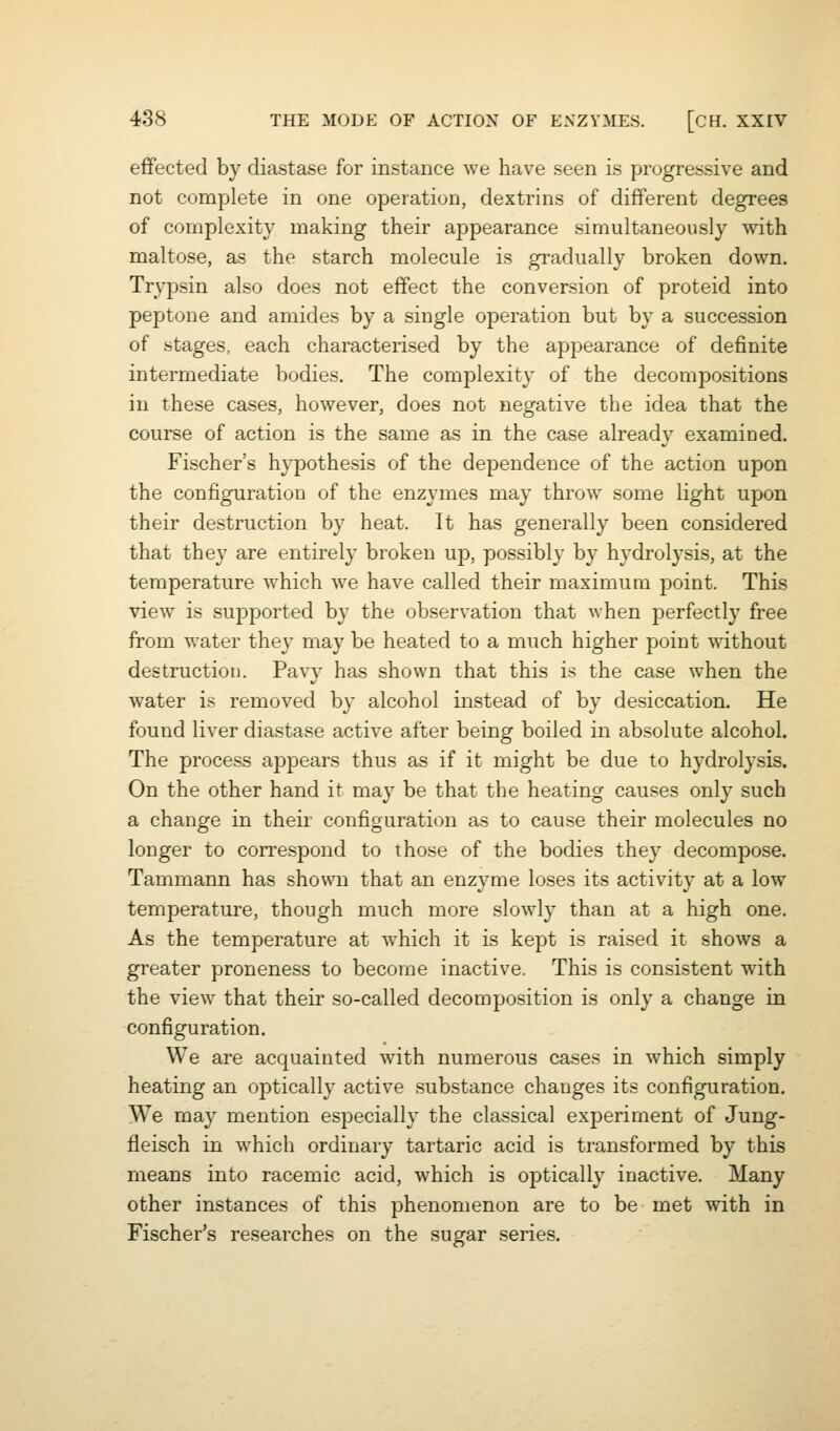 effected by diastase for instance we have seen is progressive and not complete in one operation, dextrins of different degrees of complexit}^ making their appearance simultaneously with maltose, a^ the starch molecule is gradually broken down. Trypsin also does not effect the conversion of proteid into peptone and amides by a single operation but by a succession of stages, each characterised by the appearance of definite intermediate bodies. The complexity of the decompositions in these cases, however, does not negative the idea that the course of action is the same as in the case already examined. Fischer's hypothesis of the dependence of the action upon the configuration of the enzymes may throw some light upon their destruction by heat. It has generally been considered that they are entirely broken up, possibly by hydrolysis, at the temperature which we have called their maximum point. This view is supported by the observation that when perfectly free from water the}' may be heated to a much higher point without destruction. Pavy has shown that this is the case when the water is removed by alcohol instead of by desiccation. He found liver diastase active after being boiled in absolute alcohol. The process appears thus as if it might be due to hydrolysis. On the other hand it may be that the heating causes only such a change in their configuration as to cause their molecules no longer to correspond to those of the bodies they decompose. Tammann has shown that an enzyme loses its activity at a low temperature, though much more slowly than at a high one. As the temperature at which it is kept is raised it shows a greater proneness to become inactive. This is consistent with the view that their so-called decomposition is only a change in configuration. We are acquainted with numerous cases in which simply heating an optically active substance changes its configuration. We may mention especially the classical experiment of Jung- fleisch in which ordinary tartaric acid is transformed by this means into racemic acid, Avhich is optically inactive. Many other instances of this phenomenon are to be met with in Fischer's researches on the sugar series.