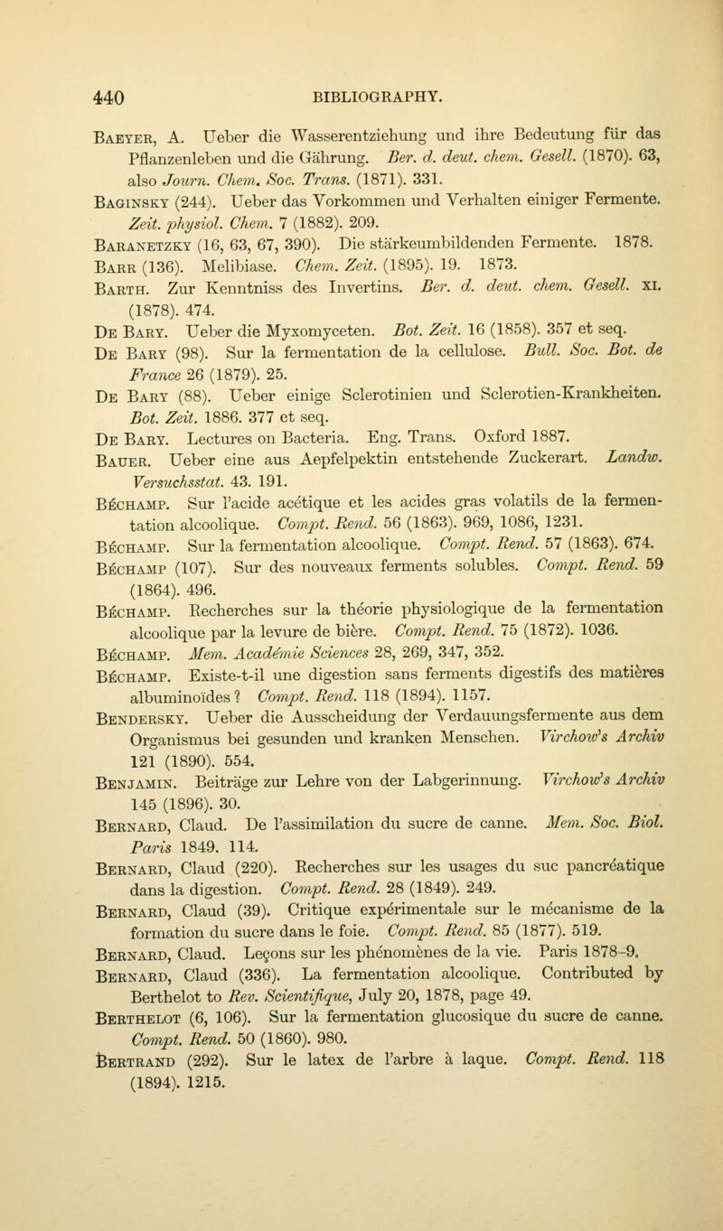 Babter, a. Ueber die Wasserentziehung und ihre Bedeutung flir das Pflanzenleben und die Gahrung. Ber. d. deut. chem. Gesell. (1870). 63, also Journ. Chem. Soc. Trans. (1871). 331. Baginskt (244). Ueber das Vorkommen und Verhalten einiger Fermente. Zeit. physiol. Chem. 7 (1882). 209. Baranetzky (16, 63, 67, 390). Die starkeumbildenden Fermente. 1878. Barr (136). Melibiase. Chem. Zeit. (1895). 19. 1873. Barth. Zur Kenntniss des Invertins. Ber. d. deut. chem. Gesell. xi, (1878). 474. De Bart. Ueber die Myxomyceten. Bot. Zeit. 16 (1858). 357 et seq. De Bary (98). Sur la fermentation de la cellulose. Bull. Soc. Bot. de France 26 (1879). 25. De Bart (88). Ueber einige Sclerotinien und Sclerotien-Kraukheiten. Bot. Zeit. 1886. 377 et seq. De Bart. Lectures on Bacteria. Eng. Trans. Oxford 1887. Bauer. Ueber eine aus Aepfelpektin entstehende Zuckerart. Landw. Versuchsstat. 43. 191. B^CHAMP. Sur I'acide acetique et les acides gras volatils de la fermen- tation alcoolique. Compt. Bend. 56 (1863). 969, 1086, 1231. B^CHAMP. Sur la fermentation alcoolique. Compt. Rend. 57 (1863). 674. B^CHAMP (107). Sur des nouveaus ferments solubles. Compt. Rend. 59 (1864). 496. B^CHAMP. Kecherches sur la theorie physiologique de la fermentation alcoolique par la levure de bifere. Compt. Rend. 75 (1872). 1036. B^CHAMP. Mem. Academic Sciences 28, 269, 347, 352. B^CHAMP. Existe-t-il une digestion sans ferments digestifs des mati^res albuminoides ? Compt. Rend. 118 (1894). 1157. Benderskt. Ueber die Ausscbeidimg der Verdauungsfermente aus dem Organismus bei gesunden und kranken Menschen. Virchoio's Archiv 121 (1890). 554. Benjamin. Beitrage zur Lehre von der Labgerinnuug. Yirchow's Archiv 145 (1896). 30. Bernard, Claud. De I'assimilation du sucre de canne. Mem. Soc. Biol. Paris 1849. 114. Bernard, Claud (220). Kecherches sur les usages du sue pancrdatique dans la digestion. Compt. Rend. 28 (1849). 249. Bernard, Claud (39). Critique experimental sur le mecanisme de la formation du sucre dans le foie. Compt. Rend. 85 (1877). 519. Bernard, Claud. Le§ons sur les phenomfenes de la vie. Paris 1878-9. Bernard, Claud (336). La fermentation alcoolique. Contributed by Berthelot to Rev. Scientifique, July 20, 1878, page 49. Berthelot (6, 106). Sur la fermentation glucosique du sucre de canne. Compt. Rend. 50 (1860). 980. Bertrand (292). Sur le latex de I'arbre a laque. Compt. Rend. 118 (1894). 1215.