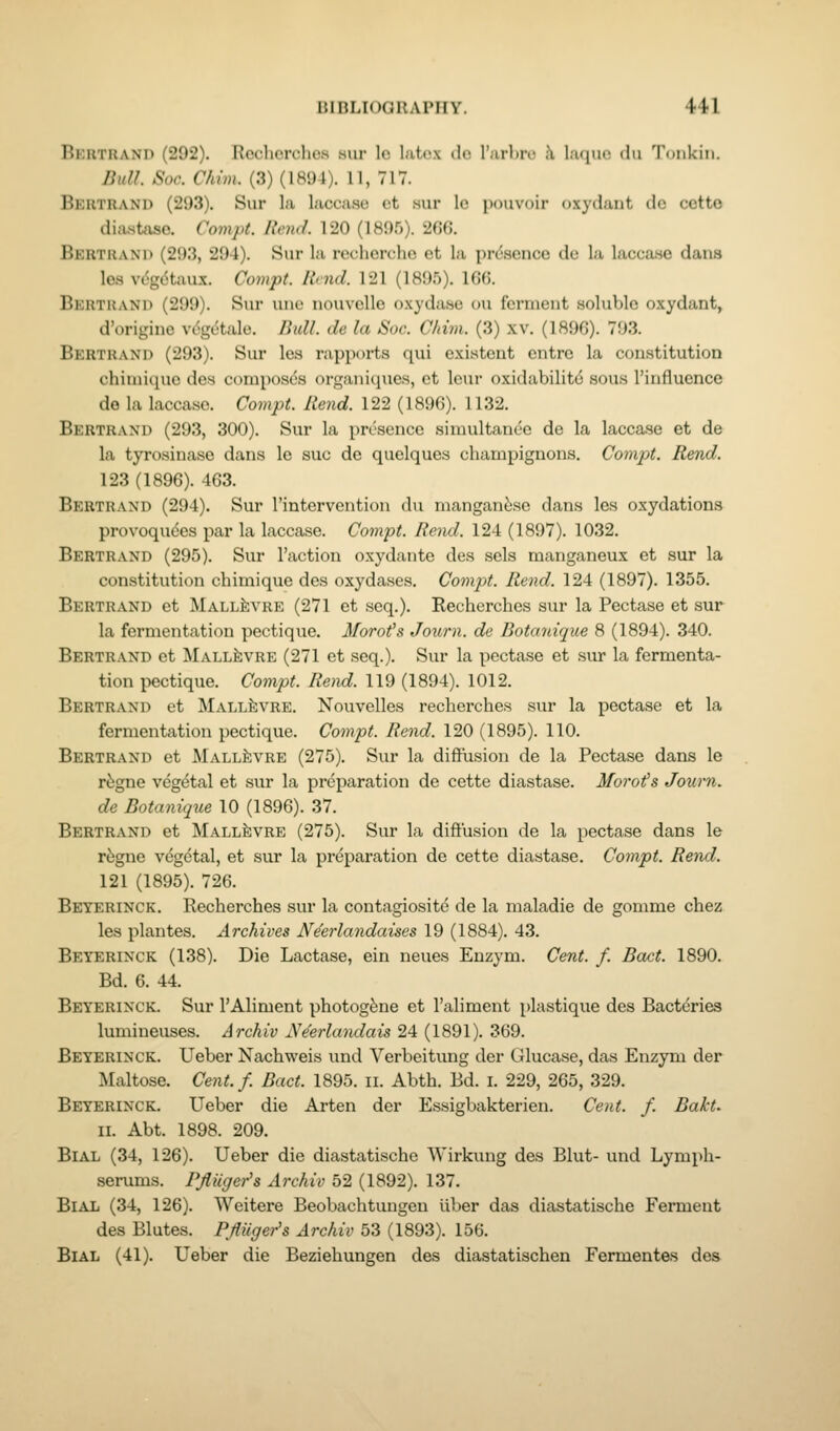 Bertrand (292). Recherches sur Ic l.itcx do I'urlnv i\ luquo du 'I'oiikin. Bull Sac. Chim. (3) (1894). 11, 717. Bkhtrand (293). Sur la lacca.se ct .sur lo pouvoir oxydant dc cctto diastase. Compt. Rend. 120 (ISOf)). 2f)G. Bertram) (293, 294). Sur la recherche et la presence de la lacea.se dans les vdgdtaux. Compt. Rend. 121 (1895). 166. Bertrand (299). Sur une nouvelle oxydase ou ferment soluble oxydant, d'originc V(.<getale. Rull. de la Soc. Cltim. (3) xv. (1896). 793. Bertrand (293). Sur les rapports qui existent cntrc la constitution chimique des composes organiques, ct Icur oxidabilitd sous I'influence de la laccase. Compt. Rend. 122 (1896). 1132. Bertrand (293, 300). Sur la presence simultaneo de la laccase et de la tyrosinase dans le sue de quelques champignons. Compt. Rend. 123 (1896). 463. Bertrand (294). Sur I'intervention du manganese dans les oxydations provoqudes par la laccase. Compt. Rend. 124 (1897). 1032. Bertrand (295). Sur Taction oxydante des sels manganeux et sur la constitution chimique des oxydases. Compt. Rend. 124 (1897). 1355. Bertrand et Mall^vre (271 et .seq.). Recherches sur la Pectase et sur la fermentation pectique. Morofs Journ. de Botanique 8 (1894). 340. Bertrand ct Mall^vre (271 et seq.). Sur la pectase et sur la fermenta- tion pectique. Compt. Rend. 119 (1894). 1012. Bertrand et Mall^vre. Nouvelles recherches sur la pectase et la fermentation pectique. Compt. Rend. 120 (1895). 110. Bertrand et Mall^vre (275). Sur la diffusion de la Pectase dans le r5gne vegetal et .sur la preparation de cette diastase. Morons Journ. de Botanique 10 (1896). 37. Bertrand et MallJivre (275). Sur la diffusion de la pectase dans le r^gne vegetal, et sur la preparation de cette diastase. Compt. Rend. 121 (1895). 726. Beyerinck. Recherches sur la contagiosite de la maladie de gomme chez les plantes. Archives Ne'erlandaises 19 (1884). 43. Beyerinck (138). Die Lactase, ein neues Enzym. Cent. f. Boot. 1890. Bd. 6. 44. Beyerinck. Sur TAliment photog^ne et I'aliment plastique des Bacteries lumineuses. Archiv Ne'erlandais 24 (1891). 369. Beyerinck. Ueber Nachweis und Verbeitung der Glucase, das Enzyni der Maltose. Cent. f. Bact. 1895. ii. Abth. Bd. i. 229, 265, 329. Beyerinck. Ueber die Arten der Essigbakterien. Cent. f. Bakt. II. Abt. 1898. 209. BlAL (34, 126). Ueber die diastatische Wirkung des Blut- und Lymph- serums. Pjluger's Archiv 52 (1892). 137. BlAL (34, 126). Weitere Beobachtungen iiber das diastatische Ferment des Blutes. Pfliiger's Archiv 53 (1893). 156. BlAL (41). Ueber die Beziehungen des diastatischen Fermentes des