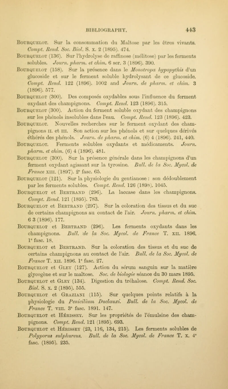 lUlt|.l<i(;KAI'IIV. 41-3 BoDRQUELOT. Sur la cousoniniation ilu M<ilt<me par Icm CtrcM vivants. Compt. Hen J. Hoc. Biol. S. X. 2 (1895). 474. BouiigUKi-oT (l.')(!). Sur riiyclruly.sc do niffiiio-se (m<51ito8e) i)ar Ich fermenta solubles. Journ. pharm. et c/iim. 6 ser. 3 (1890). 390. BoCRguKi.oT (158). Sur la presence dans Ic Monotropa hypopythis d'un glucoside et sur lo ferment soluble hydrolysant de ce glucoside. Compt. Rend. 122 (1896). 1002 and Journ. de pimrm. et chim. 3 (1896). 577. BouRQUEi.oT (300). Des composds oxydables sous I'influence du ferment oxydaut des champignons. Compt. lleml. 123 (1896). 315. BoDRQDELOT (300). Action du ferment soluble oxydant des champignons sur les phenols insolubles dans I'eau. Compt. Rend. 123 (1896). 423. BouRguELUT. Nouvelles recherches sur le ferment oxydant des cham- pignons II. et III. Son action sur les phdnols et sur quelques derivds 6thcr<5s des phdnols. Journ. de pharm. et chim. (6) 4 (1896). 241, 440. BouRQUELOT. Ferments solubles oxydants et medicaments. Journ. pharm. et chim. (6) 4 (1896), 481. BouRgcELOT (300). Sur la presence generale dans les champignons d'un ferment oxydant agissant sur la tyrosine. Bull, de la Soc. Mycol. de France xiii. (1897). 2' fasc. 65. BoCRQCELOT (121). SuT la physiologic du gentiauose : son dedoublement par les ferments solubles. Compt. Rend. 126 (189»). 1045. BouRQUELOT et Bertraxd (296). La laccase dans les champignons. Compt. Rend. 121 (1895). 783. BouRguELOT et Bertrand (297). Sur la coloration des tissus et du sue de certains champignons au contact de I'air. Journ. pharm. et chim. 6 3 (1896). 177. BouRQUELOT et Bertrand (296). Les ferments oxydants dans les champignons. Bidl. de la Soc. Mycol. de France T. xii. 1896. V fasc. 18. BouRQUELOT et Bertrand. Sur la coloration des tissus et du sue de certains champignons au contact de Tair. Bull, de la Soc. Mycol. de France T. xil. 1896. 1' fasc. 27. BOURQUELOT et Gley (127). Action du serum sanguin sur la matifere glycog^ne et sur le maltose. Soc. de hiologie seance du 30 mars 1895. BouRQUELOT et Gley (134). Digestion du trehalose. Compt. Rend. Soc. Biol. S. X. 2 (1895). 555. BouRQUELOT et Graziaxi (115). Sur quelques points relatifs a la physiologic du Fenicilium Duclauxi. Bull, de la Soc. Mycol. de France T. vm. 3' fasc. 1891. 147. BouRQUELOT et H^RissEY. Sur les propriet<5s de I'emulsine des cham- pignons. Compt. Rend. 121 (1895). 693. BouRQUELOT et H^RissEY (23, 116, 134, 215). Les ferments solubles de Polyporus sidphureus. Bull, de la Soc. Mycol. de France T. x, 4'