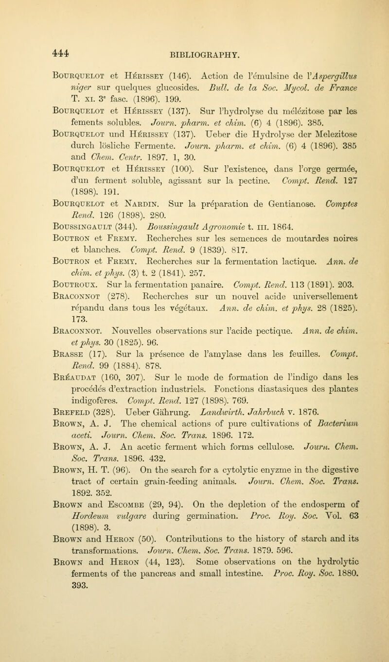 BouRQUELOT et H^RissEY (146). Action de remulsine de VAspergillus niger sur quelques glucosides. Bxdl. de la Soc. Mycol. de France T. XI. 3 fasc. (1896). 199. BouRQUELOT et H^RissEY (137). Sur I'hydrolyse du rael^zitose par les fements solubles. Journ. pharm. et chim. (6) 4 (1896). 385. BouRQUELOT und H^RissEY (137). Ueber die Hydrolyse der Melezitose durch losliche Fermente. Jo^irn. pharm. et chim. (6) 4 (1896). 385 and Chem. Centr. 1897. 1, 30. BouRQUELOT et H^RissEY (100). Sur I'existence, dans I'orge germde, d'un ferment soluble, agissant sur la pectine. Compt. Rend. 127 (1898). 191. BouRQUELOT et Nardin. Sur la preparation de Gentianoae. Comptes Rend. 126 (1898). 280. BoussiNGAULT (344). Boussingault Agronomie t. iii. 1864. BouTRON et Fremy. Recherches sur les semeuces de moutardes noires et blanches. Compt. Rend. 9 (1839). 817. BouTRON et Fremy. Recherches sur la fermentation lactique. Ann. de chim. etphys. (3) t. 2 (1841). 257. Boutroux. Sur la fermentation panaire. Compt. Rend. 113 (1891). 203. Braconnot (278). Recherches sur un nouvel acide universellement rdpandu dans tous les vdgetaux. Ann. de chim. et phys. 28 (1825). 173. Braconnot. Nouvelles observations sur I'acide pectique. Ann. de chim. etphys. 30 (1825). 96. Brasse (17). Sur la presence de I'amylase dans les feuilles. Compt. Rend. 99 (1884). 878. Br:^audat (160, 307). Sur le mode de formation de I'indigo dans les procddes d'extraction industriels. Fonctions diastasiques des plantes indigofferes. Compt. Rend. 127 (1898). 769. Brefeld (328). Ueber Gahrung. Landwirth. Jahrhuch v. 1876. Brown, A. J. The chemical actions of pure cultivations of Bacterium aceti. Journ. Chem. Soc. Trans. 1896. 172. Brown, A. J. An acetic ferment which forms cellulose. Journ. Chem. Soc. Trans. 1896. 432. Brown, H. T. (96). On the search for a cytolytic enyzme in the digestive tract of certain grain-feeding animals. Journ. Chem. Soc. Trans. 1892. 352. Brown and Escombe (29, 94). On the depletion of the endosperm of Hordeum vidgare during germination. Proc. Roy. Soc. Vol. 63 (1898). 3. Brown and Heron (50). Contributions to the history of starch and its transformations. Journ. Chem. Soc. Trans. 1879. 596. Brown and Heron (44, 123). Some observations on the hydrolytic ferments of the pancreas and small intestine. Proc. Roy. Soc. 1880. 393.