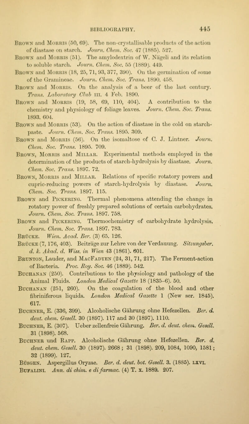 HIIil.KiCItAI'lIY. 446 Brown and Mouuis (fiO, G9). The non-crystiilli.sal)lc i)r(Klu(;ts of tho action of diastiuso on starch. Journ. Chem. Sue. 47 (1885). 527. Brown and Morris (51). Tho amylodo.xtrin of W. Niigcli and its relation to soluble starch. Joiirn. Chem. Sac. 55 (1889). 449. Brown and Moitius (18, 25, 71, 93, 377, 390). On tho gonnin.itioM of some of tho (Jraniincue. Juurn. Chem. Sac. Trans. 1890. 458. Brown and ^loiiais. On the analy.sis of a beer of tho la.st century. Trans. Laboratory/ Club ill. 4 Feb. 1890. Brown and Morris (19, 58, 69, 110, 404). A contribution to the chemistry and physiology of foliage leaves. Journ. Chem. Soc. Trans. 1893. ()04. Brown and jMoruis (53). On the action of diastase in the cold on starch- paste. Journ. Chem. Soc, Trans. 1895. 309. Brown and Morris (56). On the isomaltose of C. J. Lintner. Journ. Chem. Soc. Trans. 1895. 709. Brown, Morris and Millar. Experimental methods employed in the determination of the products of starch-hydrolysis by diastase. Journ. Chem. Soc. Tra)is. 1897. 72. Brown, Morris and Millar. Kelations of specific rotatory powers and cupric-reducing powers of starch-hydrolysis by diastase. Journ. Chem. Soc. Trails. 1897. 115. Brown and Pickering. Thermal phenomena attending the change in rotatory power of freshly prepared solutions of certain carbohydrates. Jour7i. Chem. Soc. Trans. 1897. 758. Brown and Pickering, Thermochemistry of carbohydrate hydrolysis. Journ. Chem. Soc. Trans. 1897. 783. Brucke. Wien. Acad. Ber. (3) 65. 126. Brucke (7, 176, 403). Beitrage zur Lehre von der Verdauung. Sitzungsber. d. k. Akad. d. Wiss. in Wien 43 (1861). 601. Brunton, Lauder, and MacFadyen (24, 31, 71, 217). The Ferment-action of Bacteria. Proc. Roy. Soc. 46 (1889). 542. Buchanan (250). Contributions to the physiology and pathology of the Animal Fluids. London Medical Gazette 18 (1835-6). 50. Buchanan (251, 260). On the coagulation of the blood and other fibriniferous liquids. London Medical Gazette 1 (New ser. 1845). 617. BucHNER, E. (336, 399). Alcoholische Gahrung ohne Hefezellen. Ber. d. deut. chem.. Gesell. 30 (1897). 117 and 30 (1897). 1110. BucHNER, E. (307). Ueber zellenfreie Gahrung. Ber. d. deut. chem. Gesell. 31 (1898). 568. BucHNER und Rapp. Alcoholische Gahrung ohne Hefezellen. Ber. d. deut. chem. Gesell. 30 (1897). 2668 ; 31 (1898). 209, 1084, 1090, 1581; 32 (1899). 127. BiJSGEN. Aspergillus Oryzae. Ber. d. deut. bot. Gesell. 3. (1885). LXVI. BCFALINI. Ann. di chim. e difarmac. (4) T. x. 1889. 207.