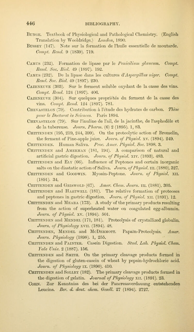 BuNGE. Textbook of Physiological and Pathological Chemistry. (English Translation by Wooldridge.) London, 1890. BussEY (147). Note sur la formation de I'hnile essentielle de moutarde. Compt. Rend. 9 (1839). 719. Camus (232). Formation de lipase par le Penicilium glaucum. Compt. Rend. Soc. Biol. 49 (1897). 192. Camus (232). De la lipase dans les cultures di Aspei-gillus niger. Compt. Rend. Soc. Biol. 49 (1897). 230. Cazenedve (303). Sur le ferment soluble oxydant de la casse des vins. Compt. Rend. 124 (1897). 406. Cazeneuve (304). Siu- quelques proprietes du ferment de la casse des vins. Compt. Rend. 124 (1897). 781. Chevastelon (79). Contribution k I'etude des hydrates de carbon. Thhe pour le Doctor at es Sciences. Paris 1894. Chevastelon (79). Sur I'inuline de Tail, de la jacinthe, de I'asphod^le et de la tubereuse. Journ. Pharm. (6) 2 (1895). 1, 83. Chittenden (195, 219, 244, 399). On the proteolytic action of Bromelin, the ferment of Pine-apple juice. Journ. of Physiol, xv. (1894). 249. Chittenden. Human Saliva. Proc. Amer. Physiol. Soc. 1898. 3. Chittenden and Amerman (181, 194). A comparison of natural and artificial gastric digestion. Jonrn. of Physiol, xiv. (1893). 483. Chittenden and Ely (66). Influence of Peptones and certain inorganic salts on the diastatic action of Saliva. Journ. of Physiol, ill. (1880). 327. Chittenden and Goodwin. Myosin-Peptone. Journ. of Physiol, xii. (1891). 34. Chittenden and Griswold (67). Amer. Chem. Journ. iii. (1881). 305. Chittenden and Hartwell (181). The relative formation of proteoses and peptones in gastric digestion. Journ. of Physiol, xii. (1891). 12. Chittenden and Meara (173). A study of the primary products resulting from the action of superheated water on coagulated egg-albumin. Journ. of Physiol, xv. (1894). 501. Chittenden and Mendel (171, 181). Proteolysis of crystallized globulin. Journ. of Physiology xvii. (1894). 48. Chittenden, Mendel and McDermott. Papain-Proteolysis. A^ner. Journ. Physiology (1898). 1, 255, Chittenden and Painter. Casein Digestion. Stud. Lab. Physiol. Chem. Yale Univ. 2 (1887). 156. Chittenden and Smith. On the primary cleavage products formed in the digestion of gluten-casein of wheat by pepsin-hydrochloric acid. Journ. of Physioloyy ix. (1890). 410. Chittenden and Solley (182). The primary cleavage products formed in the digestion of gelatin. Journal of Physiology xii. (1891). 23. Cohn. Zur Kenntniss des bei der Pancreasverdauung entstehenden Leucins. Ber. d. detit. chem. Gesell. 27 (1894). 2727.