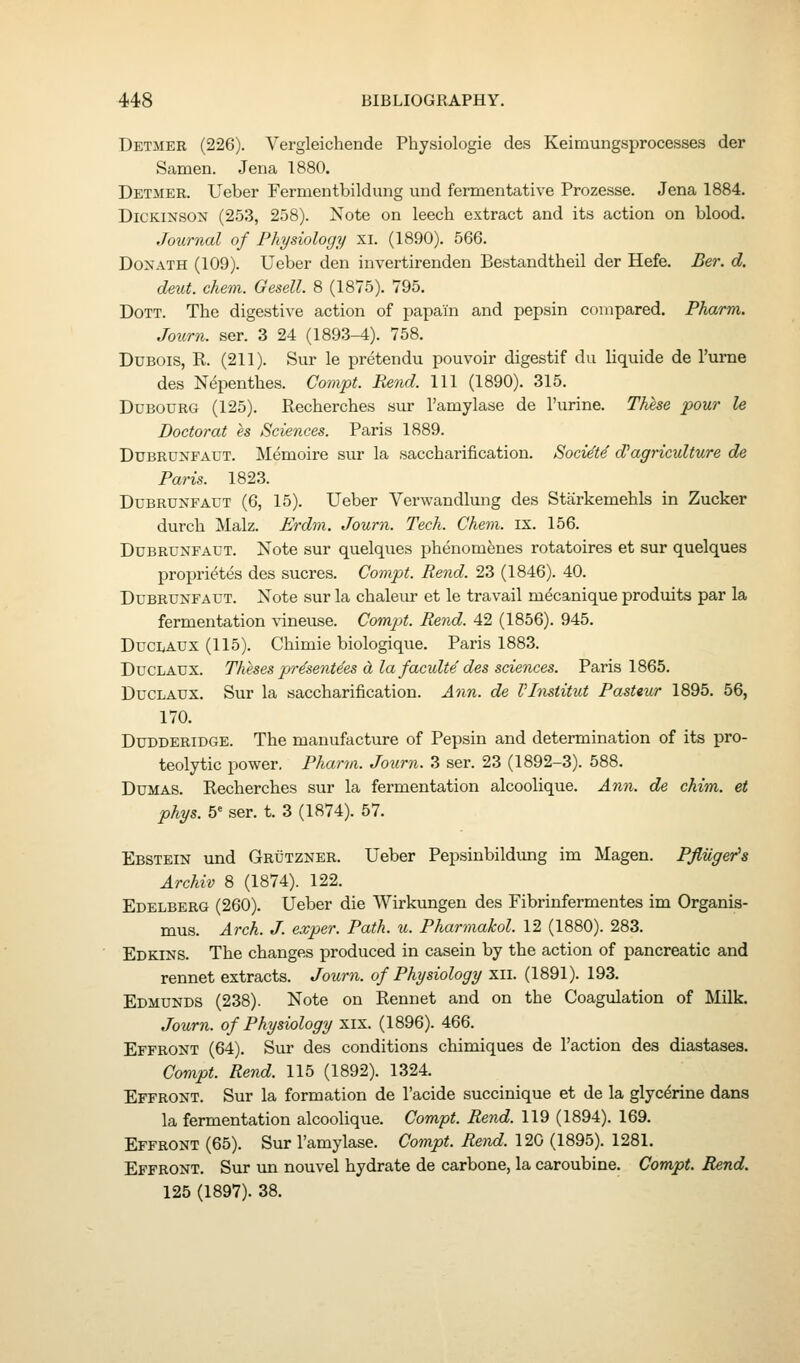 Detmer (226). Vergleichende Physiologic des Keimungsprocesses der Samen. Jena 1880. Detmer. Ueber Fermentbildung und fermentative Prozesse. Jena 1884. Dickinson (253, 258). Note on leech extract and its action on blood. Journal of Physiology xi. (1890). 566. DoxATH (109). Ueber den invertirenden Bestandtheil der Hefe. Ber. d. deut. chem. Gesell. 8 (1875). 795. DoTT. The digestive action of papain and pepsin compared. Pharm. Joxirn. ser. 3 24 (1893-4). 758. Dubois, R. (211). Sur le pretendu pouvoir digestif du liquide de I'urne des Nepenthes. Gompt. Bend. Ill (1890). 315. DuBOURG (125). Recherches sur I'amylase de I'urine. These pour le Doctoral es Sciences. Paris 1889. DuBRUNFAUT. Memoire sur la saccharification. Socie'te d'agriculture de Paris. 1823. DuBRUNFAUT (6, 15). Ueber Verwandlung des Starkemehls in Zucker durch Malz. Erdm. Journ. Tech. Chem. ix. 156. DuBRUNFAUT. Note sur quelques phenomfenes rotatoires et sur quelques proprietes des sucres. Compt. Rend. 23 (1846). 40. DuBRUNFAUT. Note sur la chaleur et le travail mdcanique produits par la fermentation vineuse. Compt. Rend. 42 (1856). 945. DucLAUX (115). Chimie biologique. Paris 1883. DucLAUX. Theses pr^sent^es d la faculte'des sciences. Paris 1865. DucLAUX. Sur la saccharification. Ann. de VInstitut Pasteur 1895. 56, 170. DuDDERiDGE. The manufacture of Pepsin and determination of its pro- teolytic power. Pharm. Journ. 3 ser. 23 (1892-3). 588. Dumas. Recherches sur la fermentation alcoolique. Ann. de chim. et phys. b' ser. t. 3 (1874). 57. Ebstein und Grutzner. Ueber Pepsinbildung im Magen. Pfliiger's Archiv 8 (1874). 122. Edelberg (260). Ueber die Wirkungen des Fibrinfermentes im Organis- mus. Arch. J. exper. Path. «. Pharmakol. 12 (1880). 283. Edkins. The changes produced in casein by the action of pancreatic and rennet extracts. Journ. of Physiology xii. (1891). 193. Edmunds (238). Note on Rennet and on the Coagulation of Milk. Journ. of Physiology xix. (1896). 466. Effront (64). Sur des conditions chimiques de Taction des diastases. Compt. Rend. 115 (1892). 1324. Effront. Sur la formation de I'acide succinique et de la glycerine dans la fermentation alcoolique. Compt. Rend. 119 (1894). 169. Effront (65). Sur I'amylase. Coynpt. Rend. 120 (1895). 1281. Effront. Sur un nouvel hydrate de carbone, la caroubine. Compt. Rend. 125 (1897). 38.