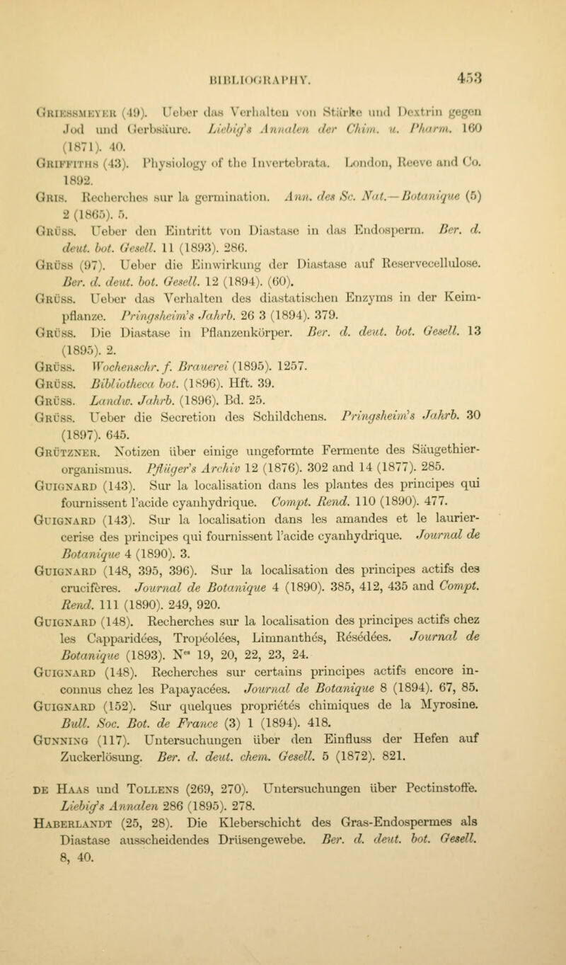 (JlUKSSMKYKK (49). Uel>cr ilius V'erlialteu vuii Stiirltc uiul Dextrin gegen Jod luid (icrbHiiurc. Liehig^» Annalen der Chiui. a. Pharm. 160 (1871). 40. Griffiths (43). Physiology of tlic Iiivertcbrata. London, Reovc and Co. 1892. Oris. Recherdies .sur la gonnination. Ann. des Sc. N<it. —Botantq^ie (5) 2 (1865). 5. Gruss. Ueber den Eiiitritt von Dia.sta.se in (la.s Eiid()Hi)crni. licr. d. deut. hot. Ofsell. 11 (1893). 286. Gruss (97). Ueber die Einwirkung der Diasta.sc auf Reservecelliilose. Ber. d. deut. hot. Gescll. 12 (1894). (60). Gruss. Ueber das Verhalten des diastatischen Enzyms in der Keim- pflanze. Pringnheim's Jahrh. 26 3 (1894). 379. Gruss. Die Ditxatase in Pflanzenkorper. Ber. d. deut. hot. Oesell. 13 (1895). 2. Gruss. Wnchen.^<:hr. f. Braueret (1895). 1257. Gruss. BihUotheca hot. (1S96). Hft. 39. Gruss. Landw. Jahrh. (1896). Bd. 25. Gruss. Ueber die Secretion des Schildchens. Pn'ngsheim's Jahrh. 30 (1897). 645. Grutzner. Notizen liber einige ungeformte Fermente des Saugethier- organisnuis. Pfliiyer'^^ Arrhiv 12 (1876). 302 and 14 (1877). 285. Guignard (143). Sur la localisation dans les plantes des principes qui foiirnissent I'acide cyanhydrique. Compt. liend. 110 (1890). 477. Guignard (143). Sur la localisation dans les amandes et le laurier- cerise des principes qui fournissent I'acide cyanhydrique. Journal de Botanique 4 (1890). 3. GuiGXARD (148, 395, 396). Sur la localisation des principes actifs des cruciferes. Joxmutl de Botanique 4 (1890). 385, 412, 435 and Compt. Rend. Ill (1890). 249, 920. GuiGNARD (148). Recherches siu la localisation des principes actifs chez les Capparidees, Tropeoldes, Limnanthes, Rds^ddes. Journal de Botanique (1893). N 19, 20, 22, 23, 24. GuiGNARD (148). Recherches sur certains principes actifs encore in- connus chez les Papayac^es. Journal de Botanique 8 (1894). 67, 85. GuiQNARD (152). Sur quelques proprietds chimiques de la Myrosine. Bull. Soc. Bot. de France (3) 1 (1894). 418. Gunning (117). Untersuchungen iiber den Einflu.ss der Hefen auf Zuckerlosung. Ber. d. deut. chem. Gesell. 5 (1872). 821. DE Haas und Tollens (269, 270). Untersuchungen iiber Pectinstofte. Liebig's Annalen 286 (1895). 278. Haberlandt (25, 28). Die Kleberschicht des Gras-Endospermes als Diastase ausscheidendes Driisengewebe. Ber. d. deut. hot. Gesell. 8, 40.