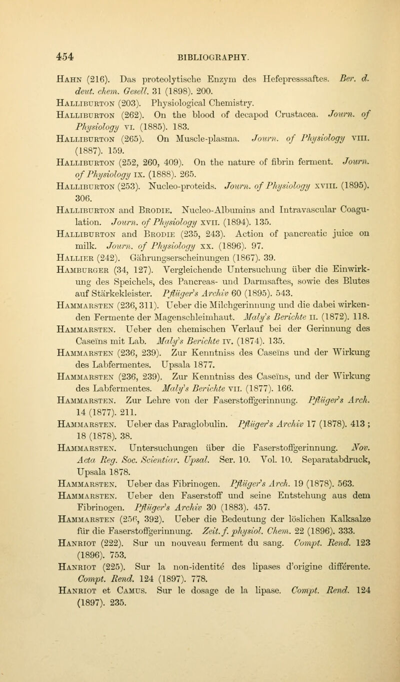 Hahn (216). Das proteolytisclie Enzym des Hefepresssaftes. Ber. d. deut. chem. Gesell. 31 (1898). 200. Halliburton (203). Physiological Chemistry. Halliburton (262). On the blood of decapod Crustacea. Journ. of Physiology vl (1885). 183. Halliburton (265). On Muscle-plasma. Journ. of Physiology viii. (1887). 159. Halliburton (252, 260, 409). On the nature of fibrin ferment. Journ. of Physiology ix. (1888). 265. Halliburton (253). Nucleo-proteids. Journ. of Physiology xvill. (1895). 306. Halliburton and Brodie. Nucleo-Albumins and Intravascular Coagu- lation. Journ. of Physiology xvii. (1894). 135. Halliburton and Brodie (235, 243). Action of pancreatic juice on milk. Journ. of Physiology xx. (1896). 97. Hallier (242). Gahrungserscheinungen (1867). 39. Hamburger (34, 127). Vergleichende Untersuchung liber die Einwirk- ung des Speichels, des Pancreas- und Darmsaftes, sowie des Blutes auf Starkekleister. Pfliiger's Archiv 60 (1895). 543. Hammarsten (236, 311). Ueber die Milchgerinuung und die dabei wirken- den Fermente der Magenschleimhaut. Maly's Berichte n. (1872). 118. Hammarsten. Ueber den chemischen Verlauf bei der Gerinnung des Caseins mit Lab. Malyh Berichte iv. (1874). 135. Hammarsten (236, 239). Zur Kenntniss des Caseins und der Wirkung des Labfermentes. Upsala 1877. Hammarsten (236, 239). Zur Kenntniss des Caseins, und der Wirkung des Labfermentes. Malyh Berichte vii. (1877). 166. Hammarsten. Zur Lehre von der Faserstoflfgerinnung. Pflilger's Arch. 14 (1877). 211. Hammarsten. Ueber das Paraglobulin. PflUger's Archiv 17 (1878). 413 ; 18 (1878). 38. HAiiMARSTEN. Untersuchungeii iiber die Faserstoffgerinnung. Nov. Acta Reg. Soc. Scientiar. Upsal. Ser. 10. Vol. 10. Separatabdruck, Upsala 1878. Hammarsten. Ueber das Fibrinogen. Pflilger's Arch. 19 (1878). 563. Hammarsten. Ueber den Faserstoflf und seine Entstehmig aus dem Fibrinogen. PflUger's Archiv 30 (1883). 457. Hammarsten (256, 392). Ueber die Bedeutung der loslichen Kalksalze fiir die Faserstoffgerinnung. Zeit.fphysiol. Chem. 22 (1896). 333. Hanriot (222). Svu- un nouveau ferment du sang. Compt. Rend. 123 (1896). 753. Hanriot (225). Sur la non-identite des lipases d'origine differente. Compt. Rend. 124 (1897). 778. Hanriot et Camus. Sur le dosage de la lipase. Compt. Rend. 124 (1897). 235.